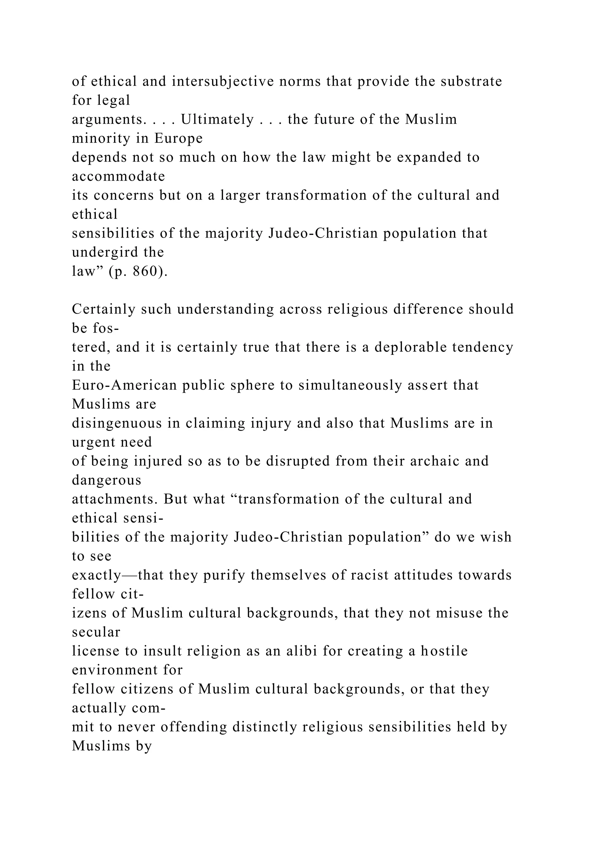 of ethical and intersubjective norms that provide the substrate
for legal
arguments. . . . Ultimately . . . the future of the Muslim
minority in Europe
depends not so much on how the law might be expanded to
accommodate
its concerns but on a larger transformation of the cultural and
ethical
sensibilities of the majority Judeo-Christian population that
undergird the
law” (p. 860).
Certainly such understanding across religious difference should
be fos-
tered, and it is certainly true that there is a deplorable tendency
in the
Euro-American public sphere to simultaneously assert that
Muslims are
disingenuous in claiming injury and also that Muslims are in
urgent need
of being injured so as to be disrupted from their archaic and
dangerous
attachments. But what “transformation of the cultural and
ethical sensi-
bilities of the majority Judeo-Christian population” do we wish
to see
exactly—that they purify themselves of racist attitudes towards
fellow cit-
izens of Muslim cultural backgrounds, that they not misuse the
secular
license to insult religion as an alibi for creating a hostile
environment for
fellow citizens of Muslim cultural backgrounds, or that they
actually com-
mit to never offending distinctly religious sensibilities held by
Muslims by
 