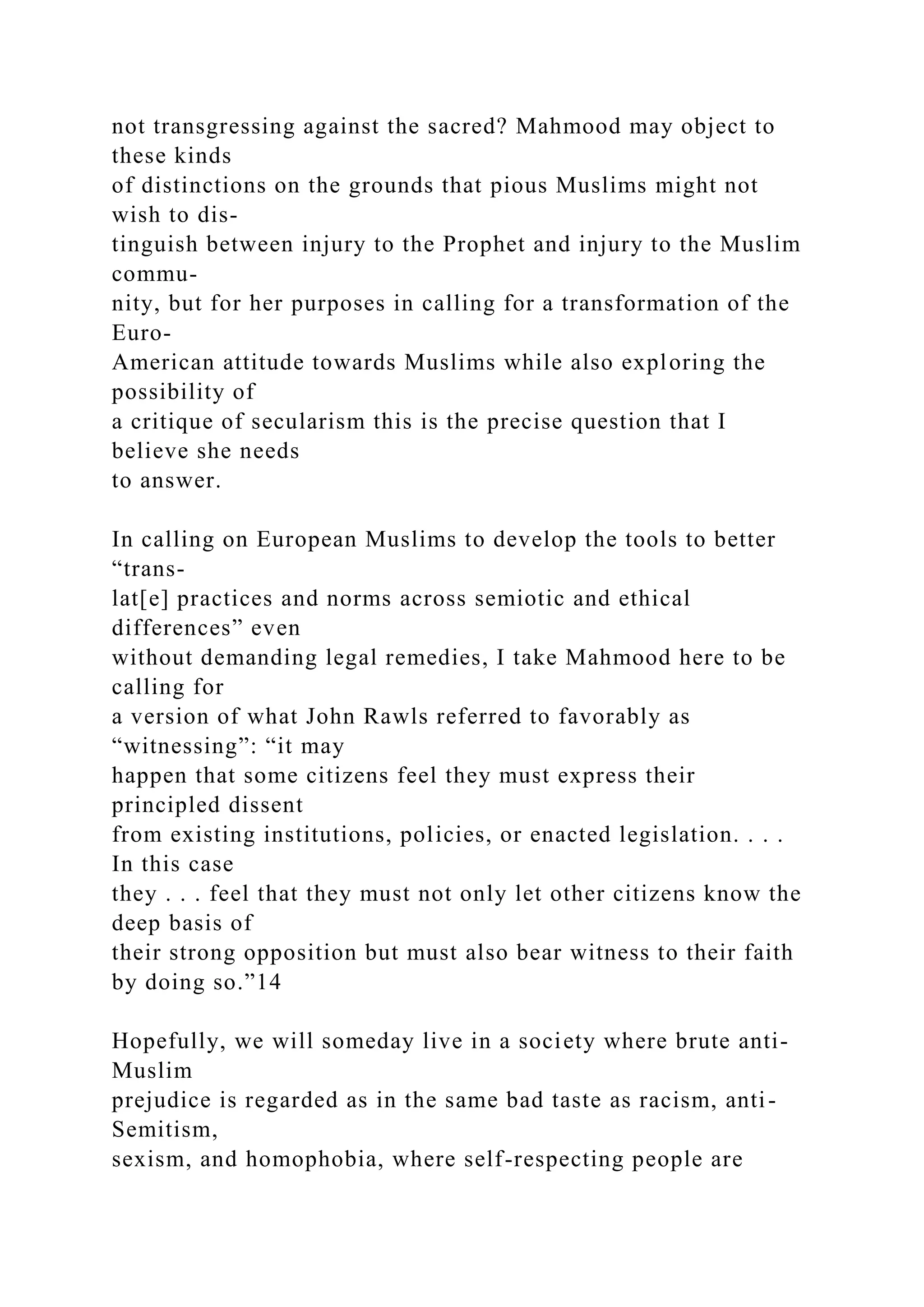 not transgressing against the sacred? Mahmood may object to
these kinds
of distinctions on the grounds that pious Muslims might not
wish to dis-
tinguish between injury to the Prophet and injury to the Muslim
commu-
nity, but for her purposes in calling for a transformation of the
Euro-
American attitude towards Muslims while also exploring the
possibility of
a critique of secularism this is the precise question that I
believe she needs
to answer.
In calling on European Muslims to develop the tools to better
“trans-
lat[e] practices and norms across semiotic and ethical
differences” even
without demanding legal remedies, I take Mahmood here to be
calling for
a version of what John Rawls referred to favorably as
“witnessing”: “it may
happen that some citizens feel they must express their
principled dissent
from existing institutions, policies, or enacted legislation. . . .
In this case
they . . . feel that they must not only let other citizens know the
deep basis of
their strong opposition but must also bear witness to their faith
by doing so.”14
Hopefully, we will someday live in a society where brute anti-
Muslim
prejudice is regarded as in the same bad taste as racism, anti-
Semitism,
sexism, and homophobia, where self-respecting people are
 