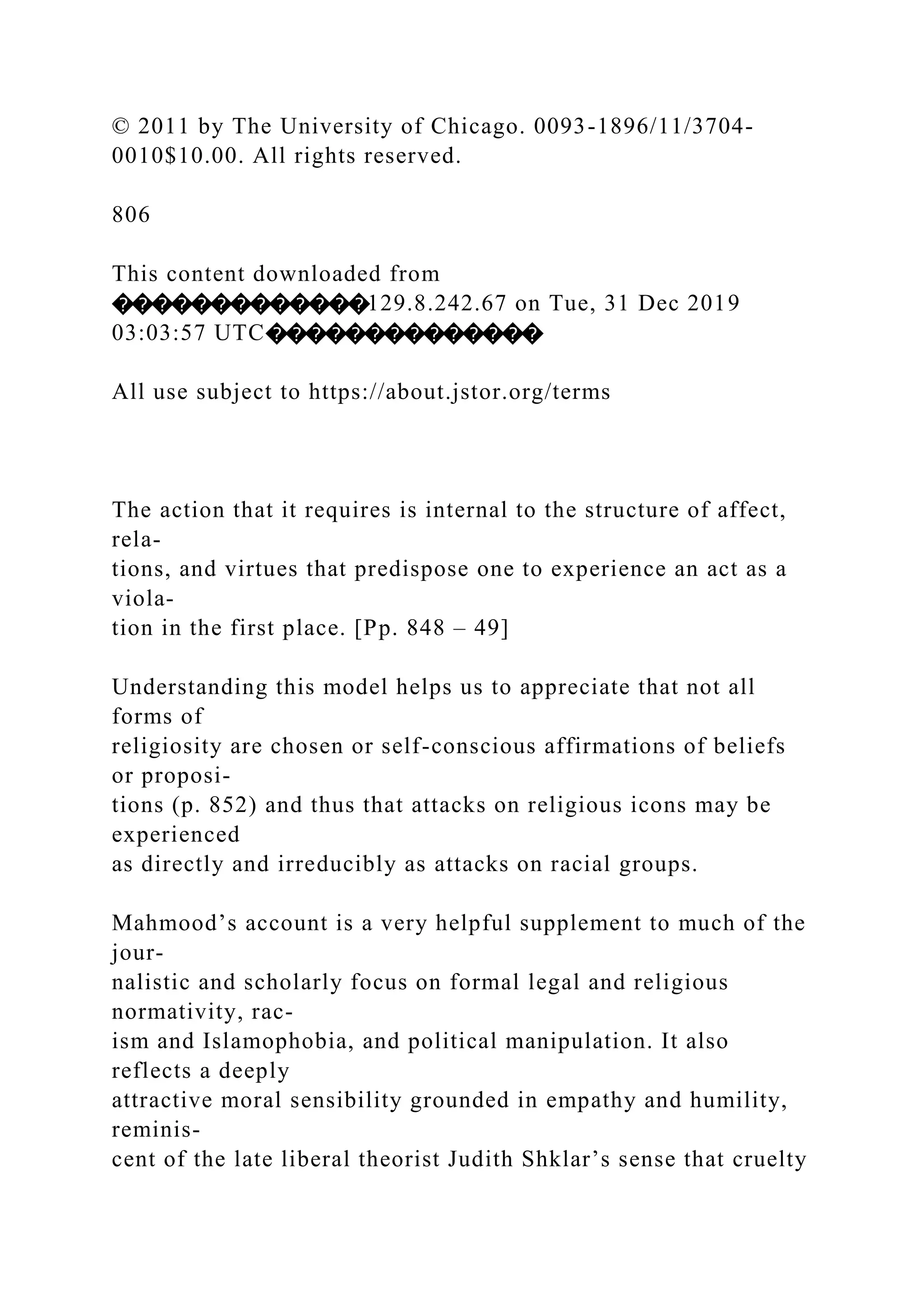 © 2011 by The University of Chicago. 0093-1896/11/3704-
0010$10.00. All rights reserved.
806
This content downloaded from
�������������129.8.242.67 on Tue, 31 Dec 2019
03:03:57 UTC��������������
All use subject to https://about.jstor.org/terms
The action that it requires is internal to the structure of affect,
rela-
tions, and virtues that predispose one to experience an act as a
viola-
tion in the first place. [Pp. 848 – 49]
Understanding this model helps us to appreciate that not all
forms of
religiosity are chosen or self-conscious affirmations of beliefs
or proposi-
tions (p. 852) and thus that attacks on religious icons may be
experienced
as directly and irreducibly as attacks on racial groups.
Mahmood’s account is a very helpful supplement to much of the
jour-
nalistic and scholarly focus on formal legal and religious
normativity, rac-
ism and Islamophobia, and political manipulation. It also
reflects a deeply
attractive moral sensibility grounded in empathy and humility,
reminis-
cent of the late liberal theorist Judith Shklar’s sense that cruelty
 