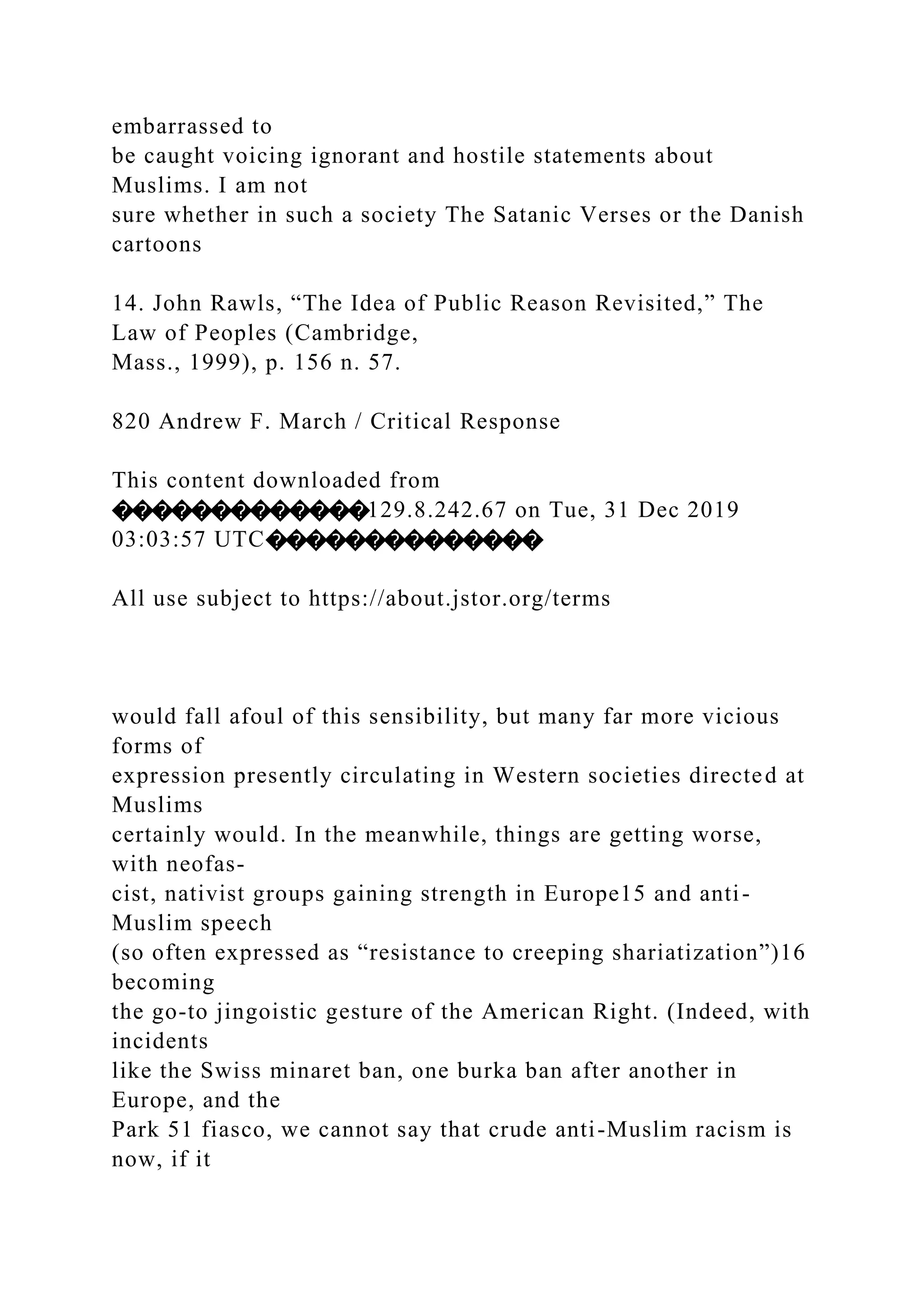 embarrassed to
be caught voicing ignorant and hostile statements about
Muslims. I am not
sure whether in such a society The Satanic Verses or the Danish
cartoons
14. John Rawls, “The Idea of Public Reason Revisited,” The
Law of Peoples (Cambridge,
Mass., 1999), p. 156 n. 57.
820 Andrew F. March / Critical Response
This content downloaded from
�������������129.8.242.67 on Tue, 31 Dec 2019
03:03:57 UTC��������������
All use subject to https://about.jstor.org/terms
would fall afoul of this sensibility, but many far more vicious
forms of
expression presently circulating in Western societies directed at
Muslims
certainly would. In the meanwhile, things are getting worse,
with neofas-
cist, nativist groups gaining strength in Europe15 and anti-
Muslim speech
(so often expressed as “resistance to creeping shariatization”)16
becoming
the go-to jingoistic gesture of the American Right. (Indeed, with
incidents
like the Swiss minaret ban, one burka ban after another in
Europe, and the
Park 51 fiasco, we cannot say that crude anti-Muslim racism is
now, if it
 
