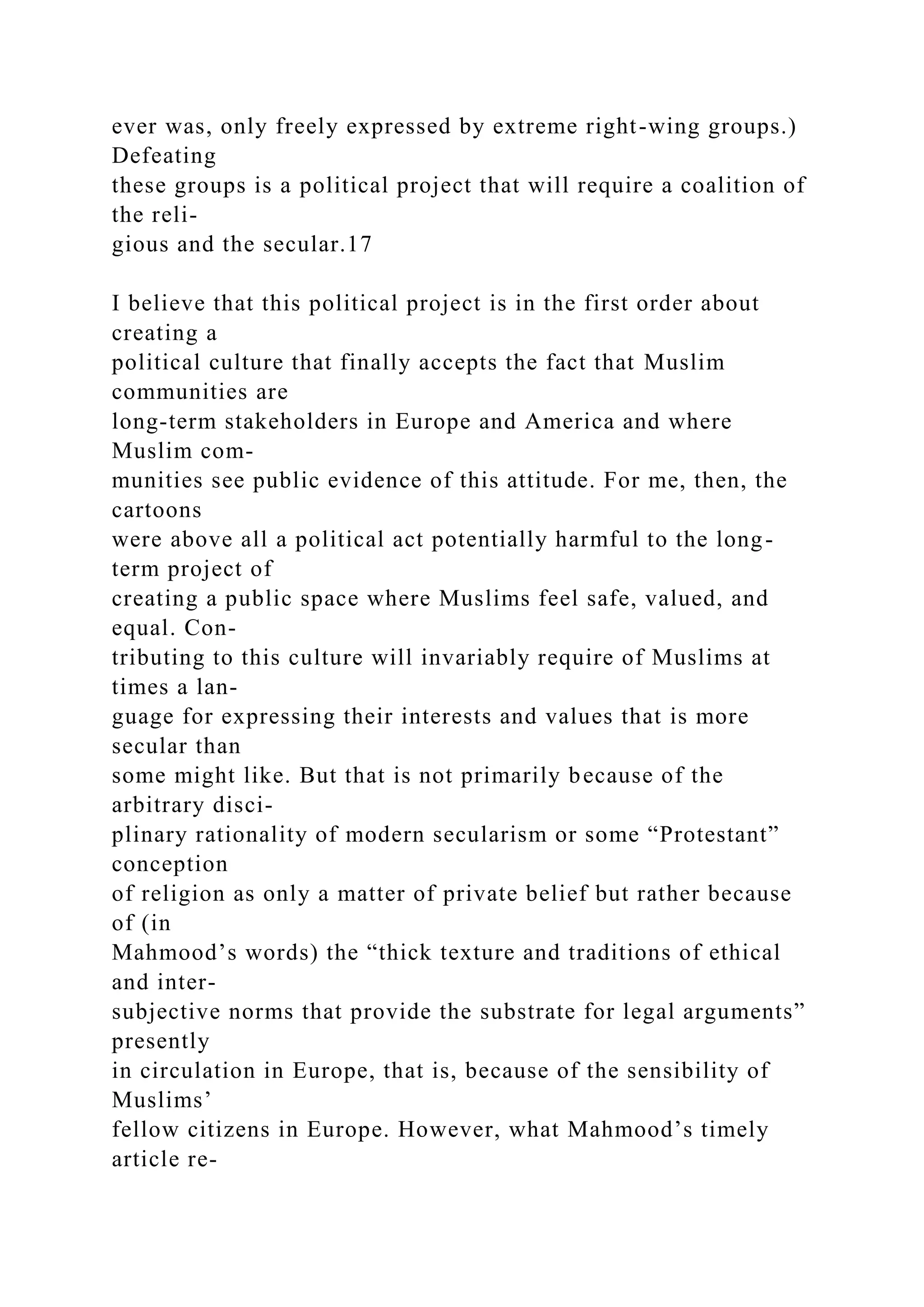 ever was, only freely expressed by extreme right-wing groups.)
Defeating
these groups is a political project that will require a coalition of
the reli-
gious and the secular.17
I believe that this political project is in the first order about
creating a
political culture that finally accepts the fact that Muslim
communities are
long-term stakeholders in Europe and America and where
Muslim com-
munities see public evidence of this attitude. For me, then, the
cartoons
were above all a political act potentially harmful to the long-
term project of
creating a public space where Muslims feel safe, valued, and
equal. Con-
tributing to this culture will invariably require of Muslims at
times a lan-
guage for expressing their interests and values that is more
secular than
some might like. But that is not primarily because of the
arbitrary disci-
plinary rationality of modern secularism or some “Protestant”
conception
of religion as only a matter of private belief but rather because
of (in
Mahmood’s words) the “thick texture and traditions of ethical
and inter-
subjective norms that provide the substrate for legal arguments”
presently
in circulation in Europe, that is, because of the sensibility of
Muslims’
fellow citizens in Europe. However, what Mahmood’s timely
article re-
 