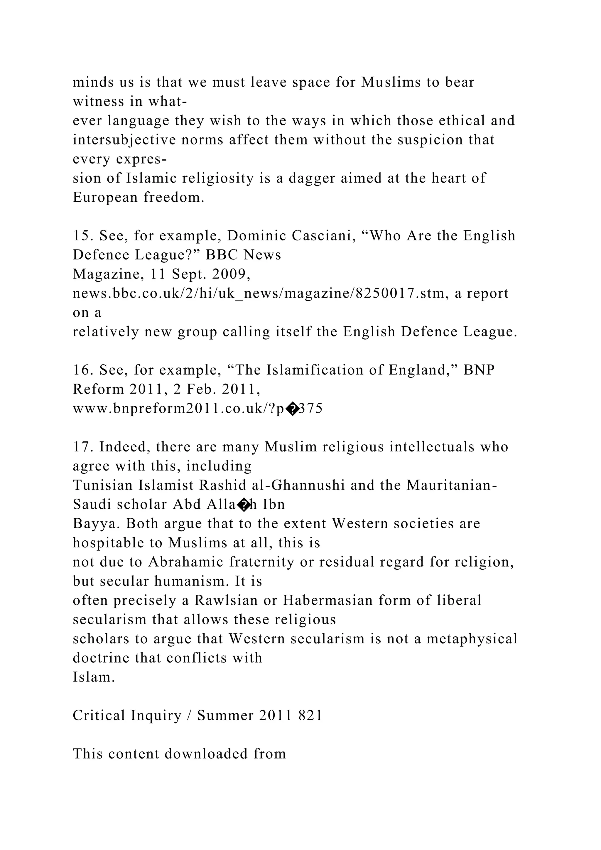 minds us is that we must leave space for Muslims to bear
witness in what-
ever language they wish to the ways in which those ethical and
intersubjective norms affect them without the suspicion that
every expres-
sion of Islamic religiosity is a dagger aimed at the heart of
European freedom.
15. See, for example, Dominic Casciani, “Who Are the English
Defence League?” BBC News
Magazine, 11 Sept. 2009,
news.bbc.co.uk/2/hi/uk_news/magazine/8250017.stm, a report
on a
relatively new group calling itself the English Defence League.
16. See, for example, “The Islamification of England,” BNP
Reform 2011, 2 Feb. 2011,
www.bnpreform2011.co.uk/?p�375
17. Indeed, there are many Muslim religious intellectuals who
agree with this, including
Tunisian Islamist Rashid al-Ghannushi and the Mauritanian-
Saudi scholar Abd Alla�h Ibn
Bayya. Both argue that to the extent Western societies are
hospitable to Muslims at all, this is
not due to Abrahamic fraternity or residual regard for religion,
but secular humanism. It is
often precisely a Rawlsian or Habermasian form of liberal
secularism that allows these religious
scholars to argue that Western secularism is not a metaphysical
doctrine that conflicts with
Islam.
Critical Inquiry / Summer 2011 821
This content downloaded from
 