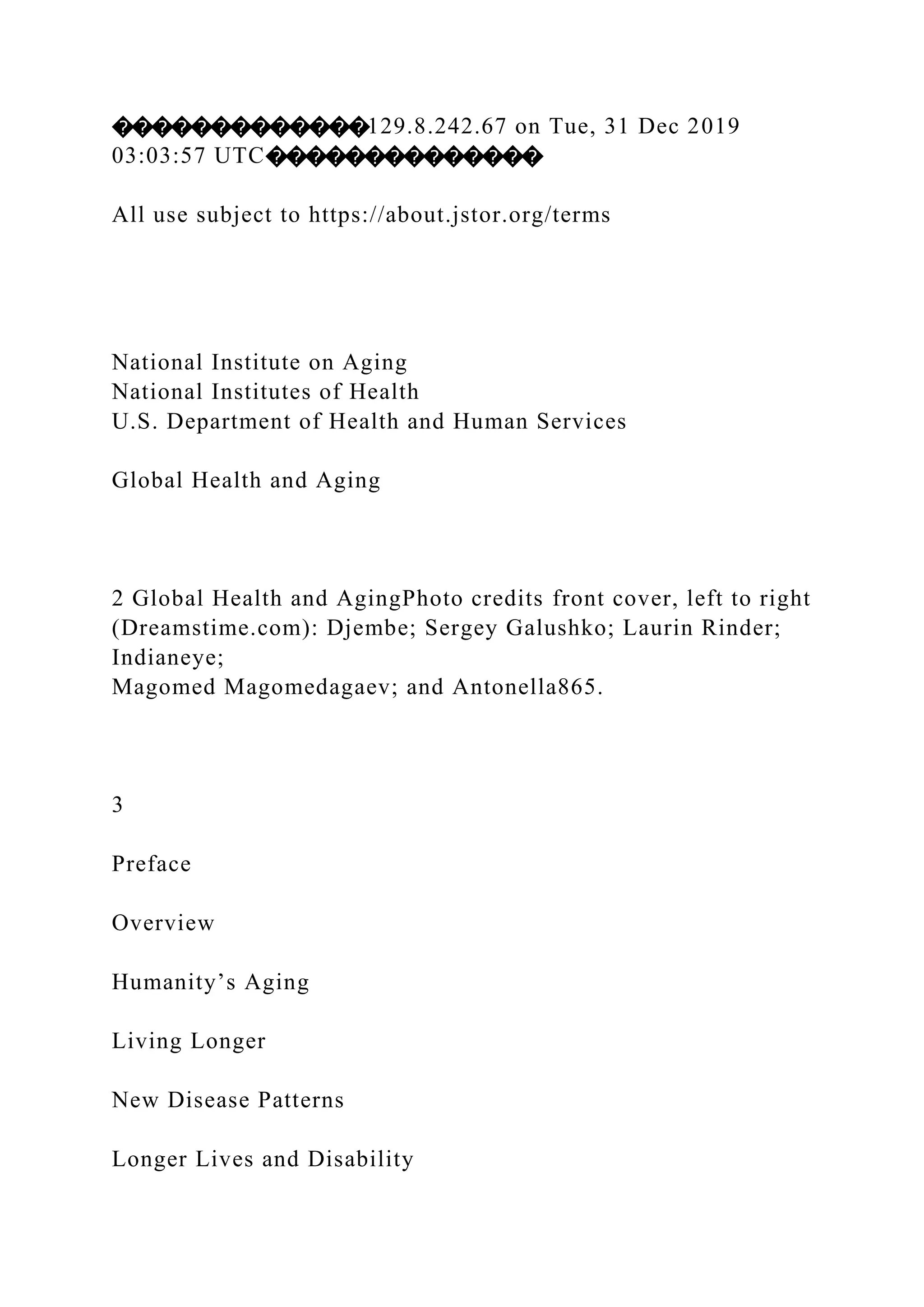 �������������129.8.242.67 on Tue, 31 Dec 2019
03:03:57 UTC��������������
All use subject to https://about.jstor.org/terms
National Institute on Aging
National Institutes of Health
U.S. Department of Health and Human Services
Global Health and Aging
2 Global Health and AgingPhoto credits front cover, left to right
(Dreamstime.com): Djembe; Sergey Galushko; Laurin Rinder;
Indianeye;
Magomed Magomedagaev; and Antonella865.
3
Preface
Overview
Humanity’s Aging
Living Longer
New Disease Patterns
Longer Lives and Disability
 