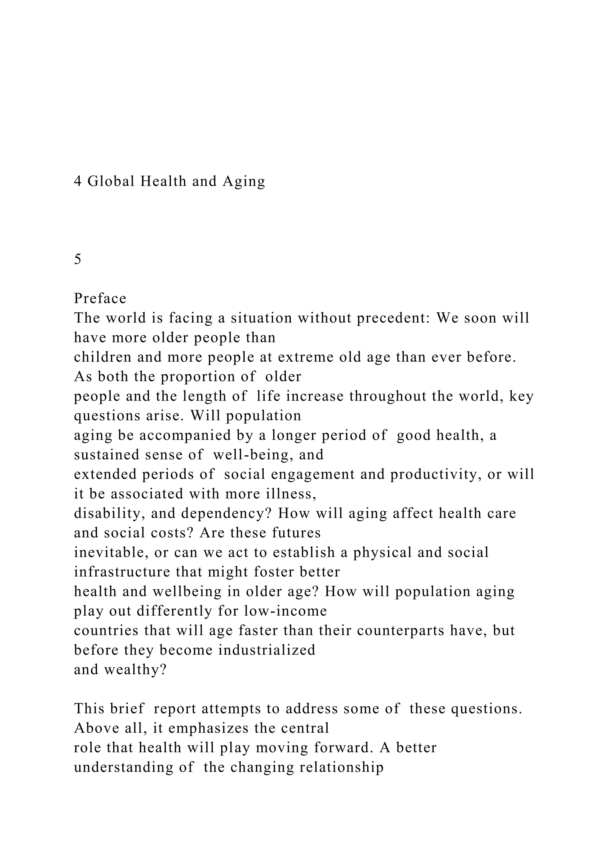 4 Global Health and Aging
5
Preface
The world is facing a situation without precedent: We soon will
have more older people than
children and more people at extreme old age than ever before.
As both the proportion of older
people and the length of life increase throughout the world, key
questions arise. Will population
aging be accompanied by a longer period of good health, a
sustained sense of well-being, and
extended periods of social engagement and productivity, or will
it be associated with more illness,
disability, and dependency? How will aging affect health care
and social costs? Are these futures
inevitable, or can we act to establish a physical and social
infrastructure that might foster better
health and wellbeing in older age? How will population aging
play out differently for low-income
countries that will age faster than their counterparts have, but
before they become industrialized
and wealthy?
This brief report attempts to address some of these questions.
Above all, it emphasizes the central
role that health will play moving forward. A better
understanding of the changing relationship
 