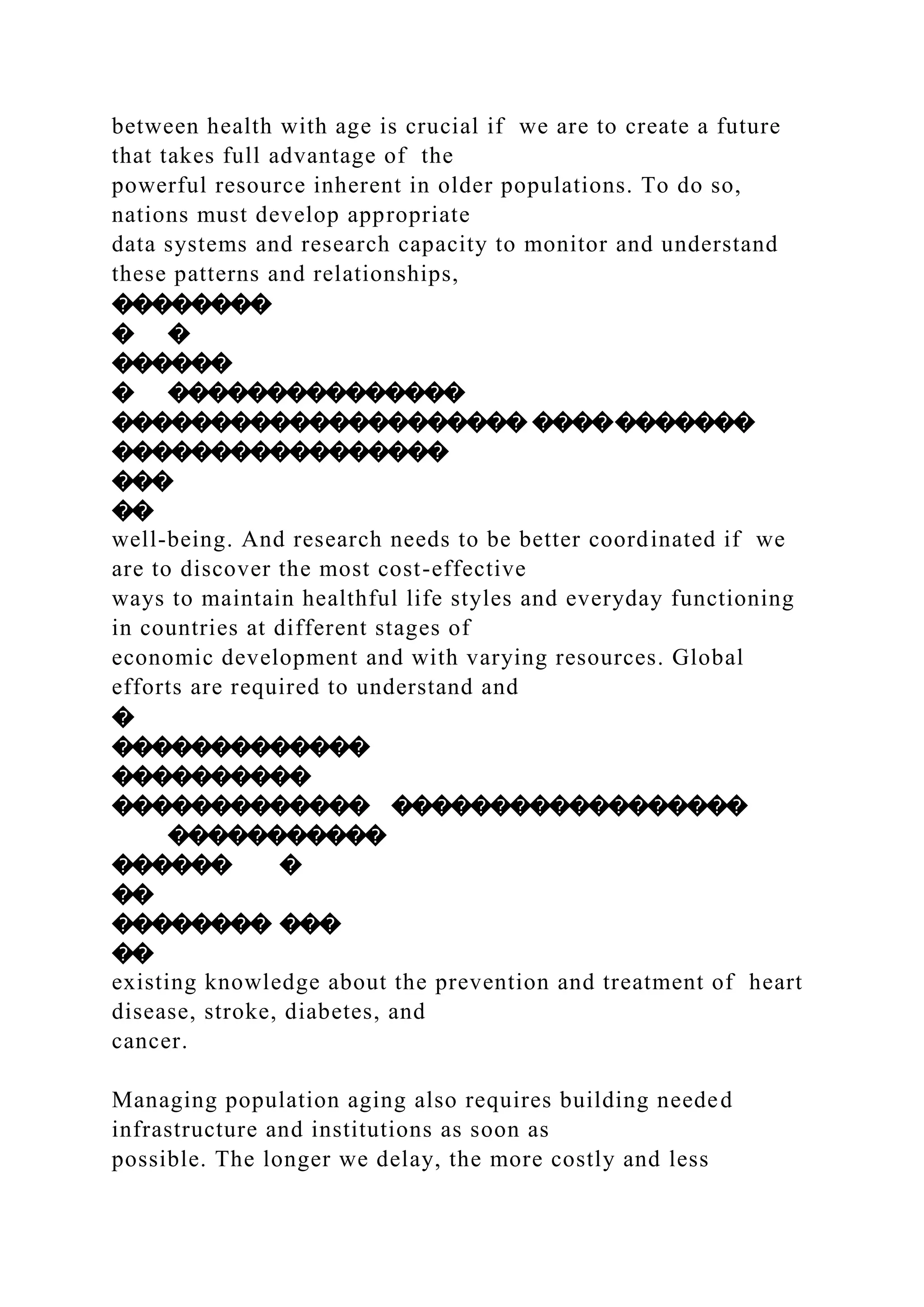 between health with age is crucial if we are to create a future
that takes full advantage of the
powerful resource inherent in older populations. To do so,
nations must develop appropriate
data systems and research capacity to monitor and understand
these patterns and relationships,
��������
� �
������
� ���������������
��������������������� �����������
�����������������
���
��
well-being. And research needs to be better coordinated if we
are to discover the most cost-effective
ways to maintain healthful life styles and everyday functioning
in countries at different stages of
economic development and with varying resources. Global
efforts are required to understand and
�
�������������
����������
������������� ������������������
�����������
������ �
��
�������� ���
��
existing knowledge about the prevention and treatment of heart
disease, stroke, diabetes, and
cancer.
Managing population aging also requires building needed
infrastructure and institutions as soon as
possible. The longer we delay, the more costly and less
 