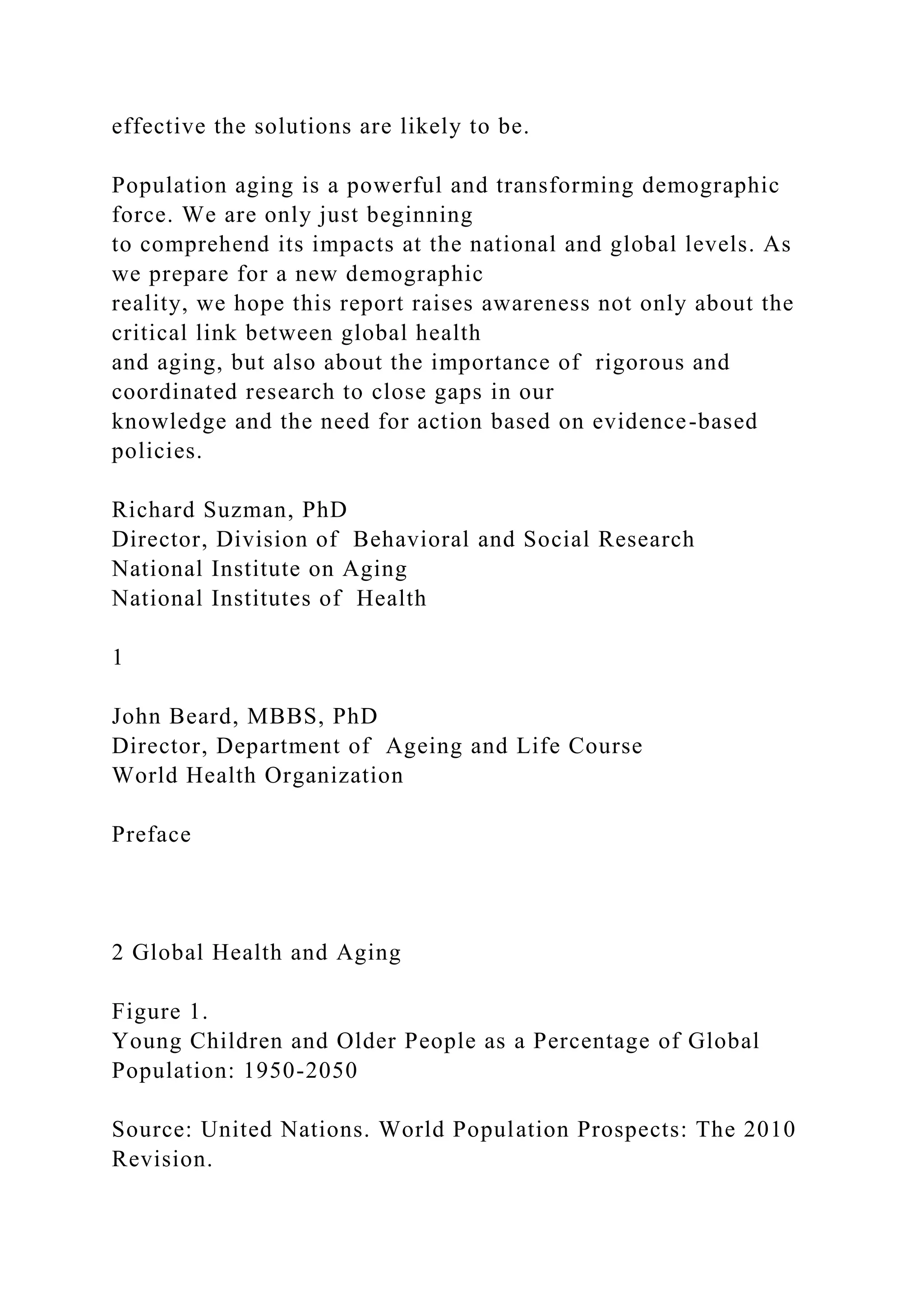 effective the solutions are likely to be.
Population aging is a powerful and transforming demographic
force. We are only just beginning
to comprehend its impacts at the national and global levels. As
we prepare for a new demographic
reality, we hope this report raises awareness not only about the
critical link between global health
and aging, but also about the importance of rigorous and
coordinated research to close gaps in our
knowledge and the need for action based on evidence-based
policies.
Richard Suzman, PhD
Director, Division of Behavioral and Social Research
National Institute on Aging
National Institutes of Health
1
John Beard, MBBS, PhD
Director, Department of Ageing and Life Course
World Health Organization
Preface
2 Global Health and Aging
Figure 1.
Young Children and Older People as a Percentage of Global
Population: 1950-2050
Source: United Nations. World Population Prospects: The 2010
Revision.
 
