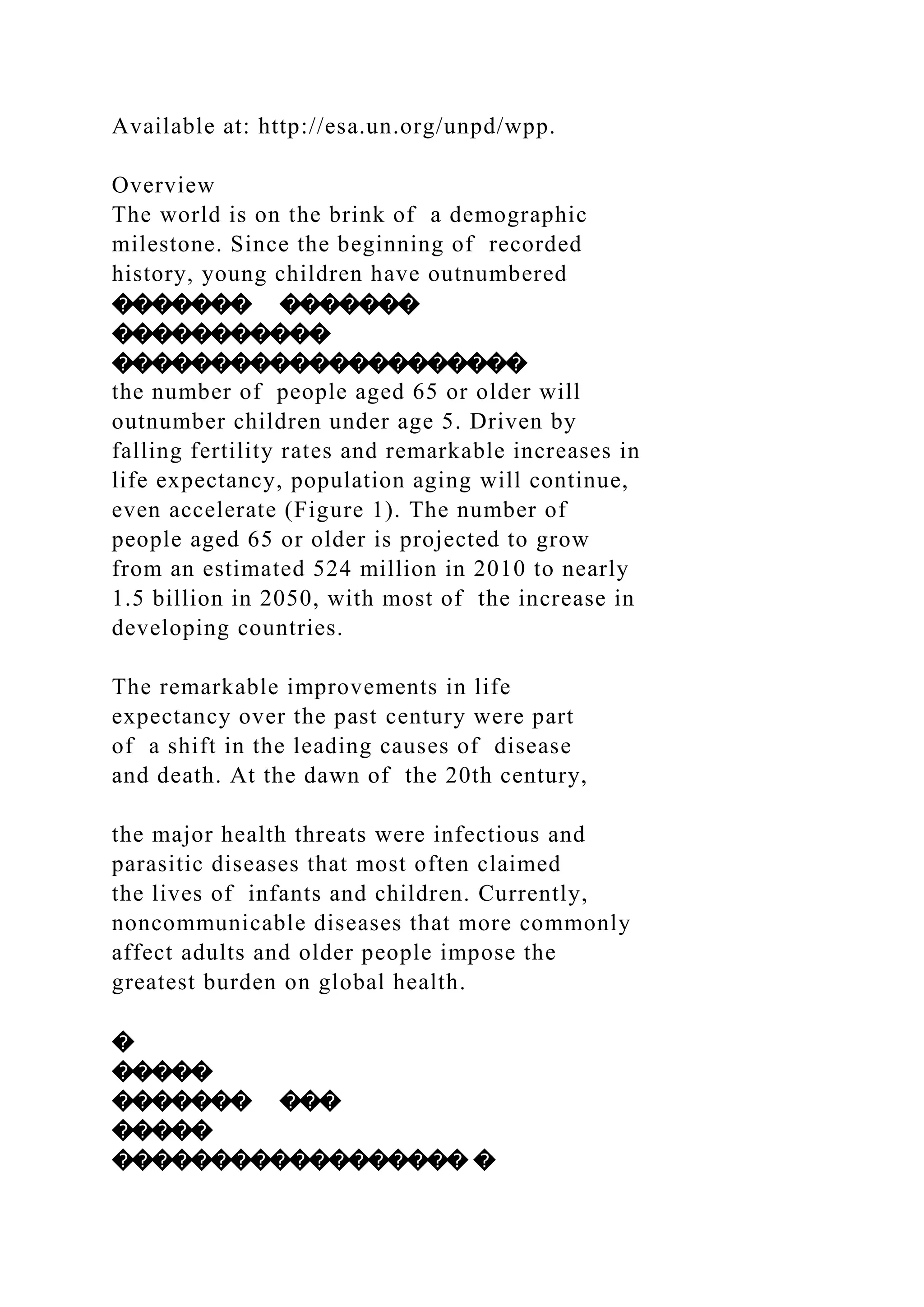 Available at: http://esa.un.org/unpd/wpp.
Overview
The world is on the brink of a demographic
milestone. Since the beginning of recorded
history, young children have outnumbered
������� �������
�����������
���������������������
the number of people aged 65 or older will
outnumber children under age 5. Driven by
falling fertility rates and remarkable increases in
life expectancy, population aging will continue,
even accelerate (Figure 1). The number of
people aged 65 or older is projected to grow
from an estimated 524 million in 2010 to nearly
1.5 billion in 2050, with most of the increase in
developing countries.
The remarkable improvements in life
expectancy over the past century were part
of a shift in the leading causes of disease
and death. At the dawn of the 20th century,
the major health threats were infectious and
parasitic diseases that most often claimed
the lives of infants and children. Currently,
noncommunicable diseases that more commonly
affect adults and older people impose the
greatest burden on global health.
�
�����
������� ���
�����
������������������ �
 