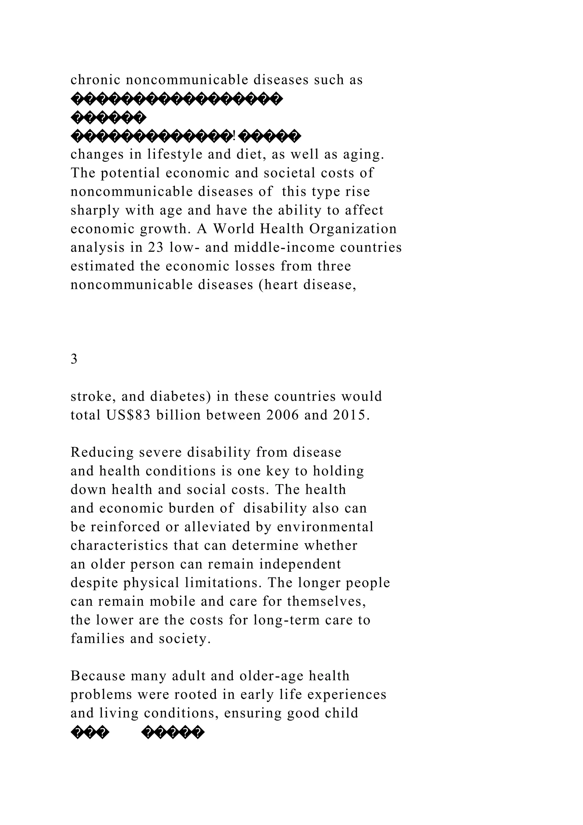 chronic noncommunicable diseases such as
�����������������
������
�������������!�����
changes in lifestyle and diet, as well as aging.
The potential economic and societal costs of
noncommunicable diseases of this type rise
sharply with age and have the ability to affect
economic growth. A World Health Organization
analysis in 23 low- and middle-income countries
estimated the economic losses from three
noncommunicable diseases (heart disease,
3
stroke, and diabetes) in these countries would
total US$83 billion between 2006 and 2015.
Reducing severe disability from disease
and health conditions is one key to holding
down health and social costs. The health
and economic burden of disability also can
be reinforced or alleviated by environmental
characteristics that can determine whether
an older person can remain independent
despite physical limitations. The longer people
can remain mobile and care for themselves,
the lower are the costs for long-term care to
families and society.
Because many adult and older-age health
problems were rooted in early life experiences
and living conditions, ensuring good child
��� �����
 