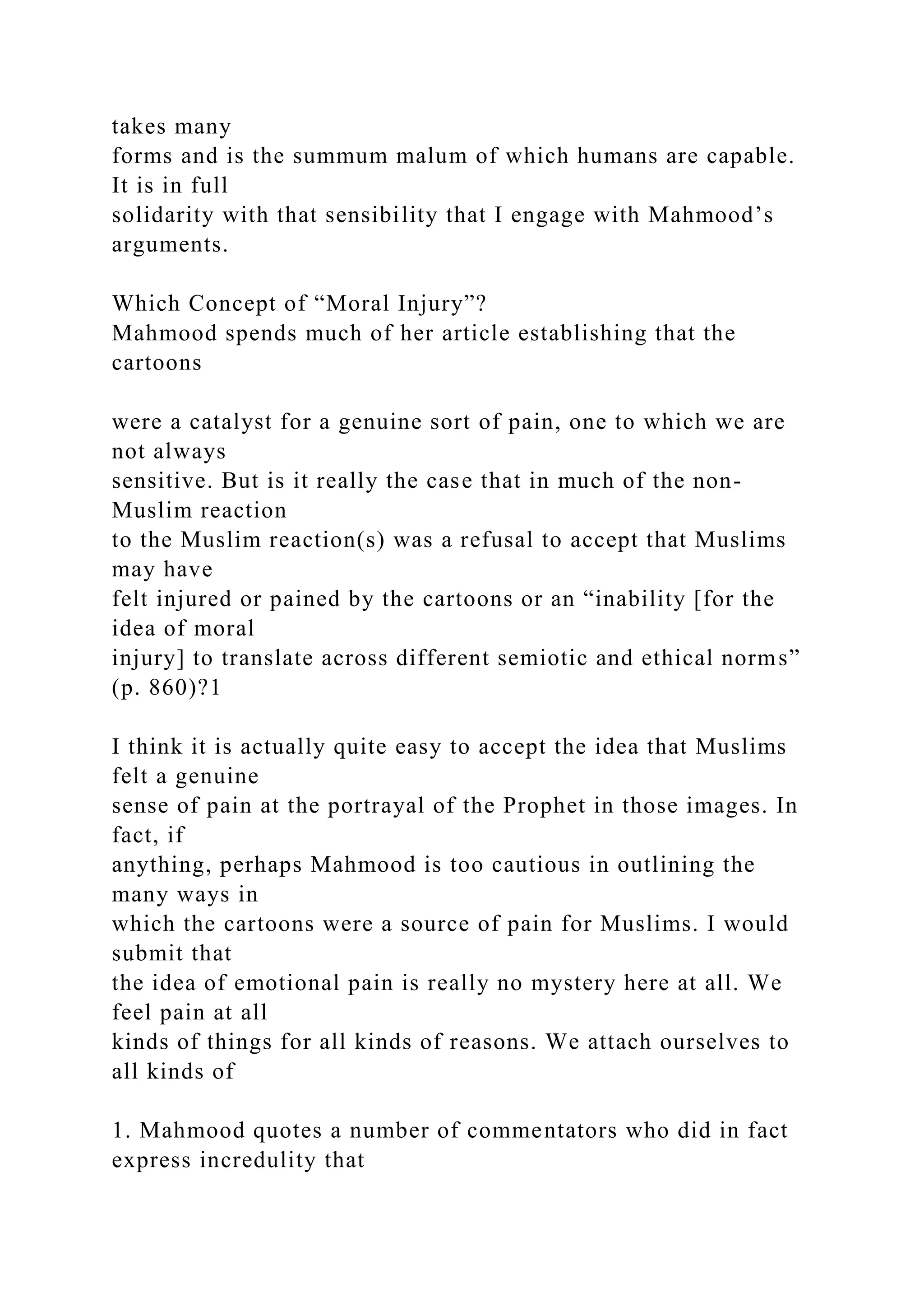 takes many
forms and is the summum malum of which humans are capable.
It is in full
solidarity with that sensibility that I engage with Mahmood’s
arguments.
Which Concept of “Moral Injury”?
Mahmood spends much of her article establishing that the
cartoons
were a catalyst for a genuine sort of pain, one to which we are
not always
sensitive. But is it really the case that in much of the non-
Muslim reaction
to the Muslim reaction(s) was a refusal to accept that Muslims
may have
felt injured or pained by the cartoons or an “inability [for the
idea of moral
injury] to translate across different semiotic and ethical norms”
(p. 860)?1
I think it is actually quite easy to accept the idea that Muslims
felt a genuine
sense of pain at the portrayal of the Prophet in those images. In
fact, if
anything, perhaps Mahmood is too cautious in outlining the
many ways in
which the cartoons were a source of pain for Muslims. I would
submit that
the idea of emotional pain is really no mystery here at all. We
feel pain at all
kinds of things for all kinds of reasons. We attach ourselves to
all kinds of
1. Mahmood quotes a number of commentators who did in fact
express incredulity that
 