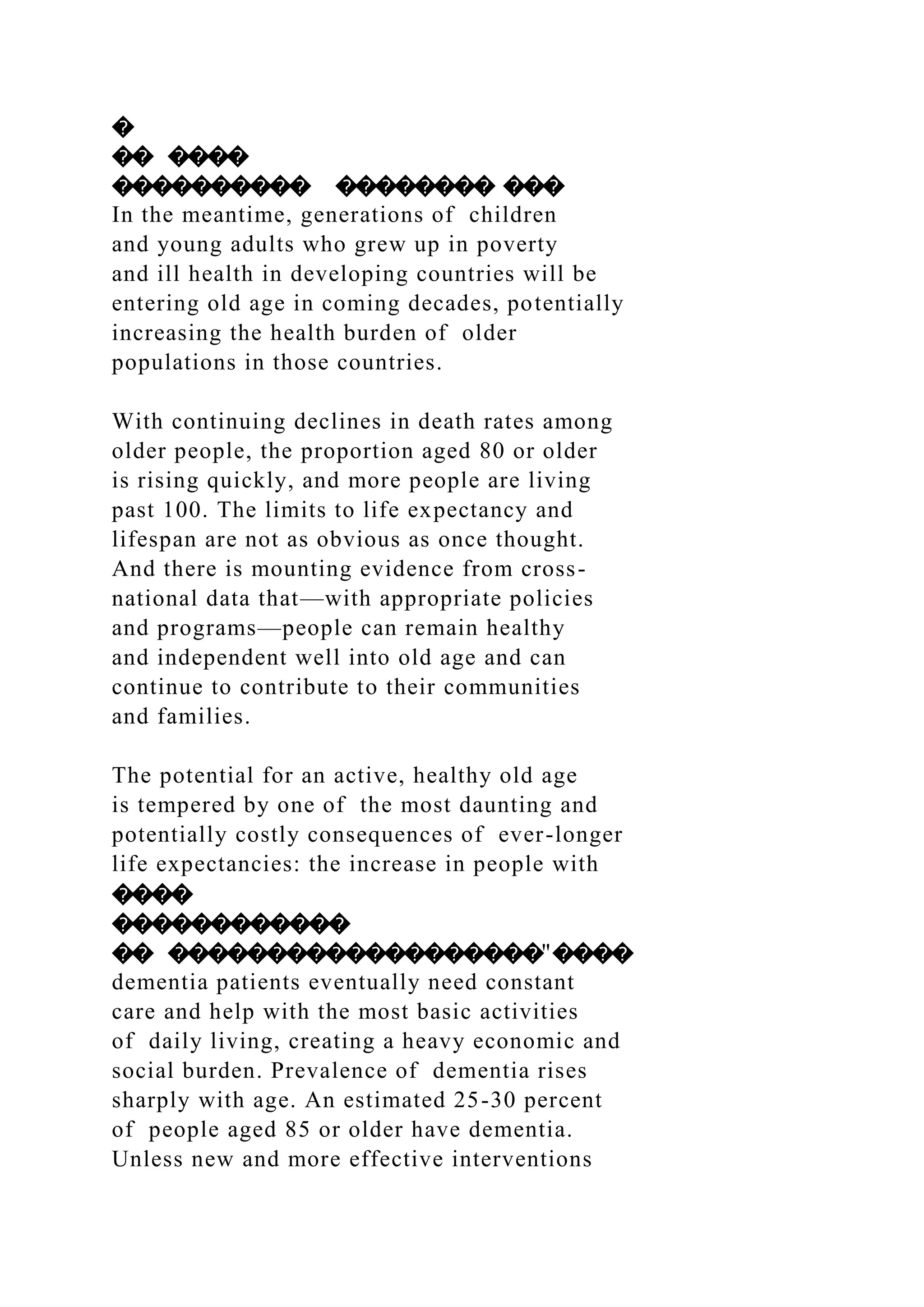 �
�� ����
���������� �������� ���
In the meantime, generations of children
and young adults who grew up in poverty
and ill health in developing countries will be
entering old age in coming decades, potentially
increasing the health burden of older
populations in those countries.
With continuing declines in death rates among
older people, the proportion aged 80 or older
is rising quickly, and more people are living
past 100. The limits to life expectancy and
lifespan are not as obvious as once thought.
And there is mounting evidence from cross-
national data that—with appropriate policies
and programs—people can remain healthy
and independent well into old age and can
continue to contribute to their communities
and families.
The potential for an active, healthy old age
is tempered by one of the most daunting and
potentially costly consequences of ever-longer
life expectancies: the increase in people with
����
������������
�� �������������������"����
dementia patients eventually need constant
care and help with the most basic activities
of daily living, creating a heavy economic and
social burden. Prevalence of dementia rises
sharply with age. An estimated 25-30 percent
of people aged 85 or older have dementia.
Unless new and more effective interventions
 