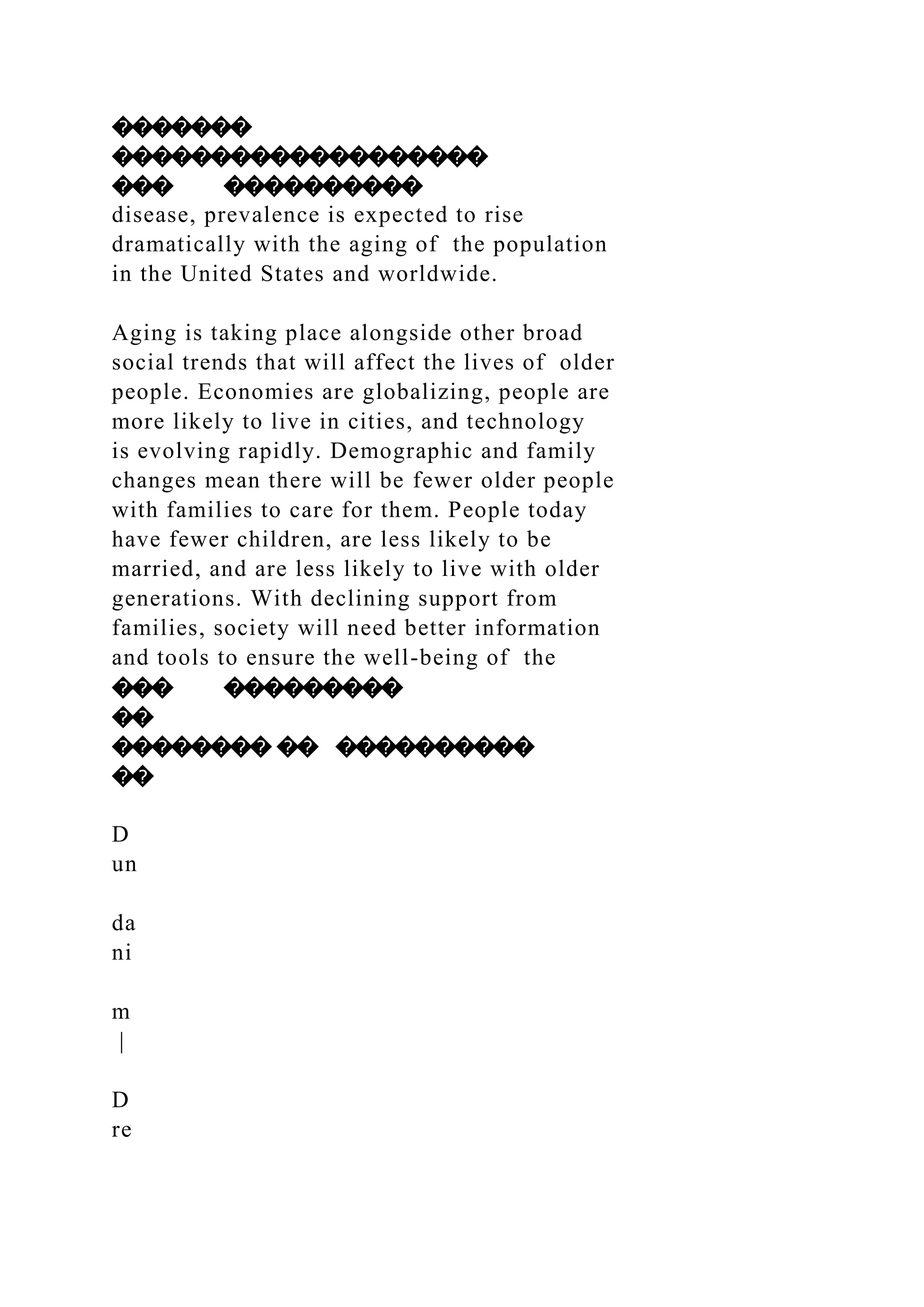 �������
�������������������
��� ����������
disease, prevalence is expected to rise
dramatically with the aging of the population
in the United States and worldwide.
Aging is taking place alongside other broad
social trends that will affect the lives of older
people. Economies are globalizing, people are
more likely to live in cities, and technology
is evolving rapidly. Demographic and family
changes mean there will be fewer older people
with families to care for them. People today
have fewer children, are less likely to be
married, and are less likely to live with older
generations. With declining support from
families, society will need better information
and tools to ensure the well-being of the
��� ���������
��
�������� �� ����������
��
D
un
da
ni
m
|
D
re
 