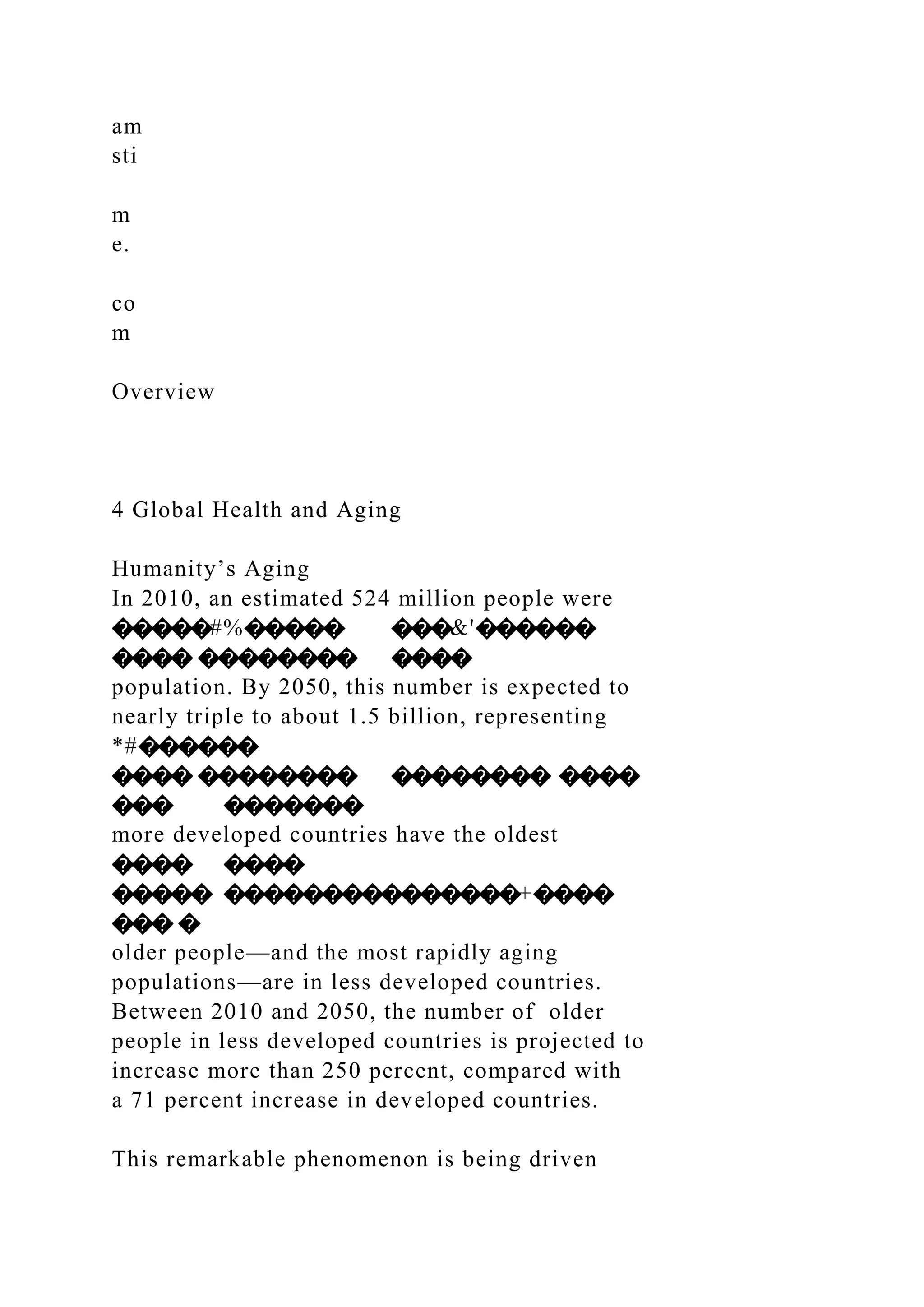 am
sti
m
e.
co
m
Overview
4 Global Health and Aging
Humanity’s Aging
In 2010, an estimated 524 million people were
�����#%����� ���&'������
���� �������� ����
population. By 2050, this number is expected to
nearly triple to about 1.5 billion, representing
*#������
���� �������� �������� ����
��� �������
more developed countries have the oldest
���� ����
����� ���������������+����
��� �
older people—and the most rapidly aging
populations—are in less developed countries.
Between 2010 and 2050, the number of older
people in less developed countries is projected to
increase more than 250 percent, compared with
a 71 percent increase in developed countries.
This remarkable phenomenon is being driven
 