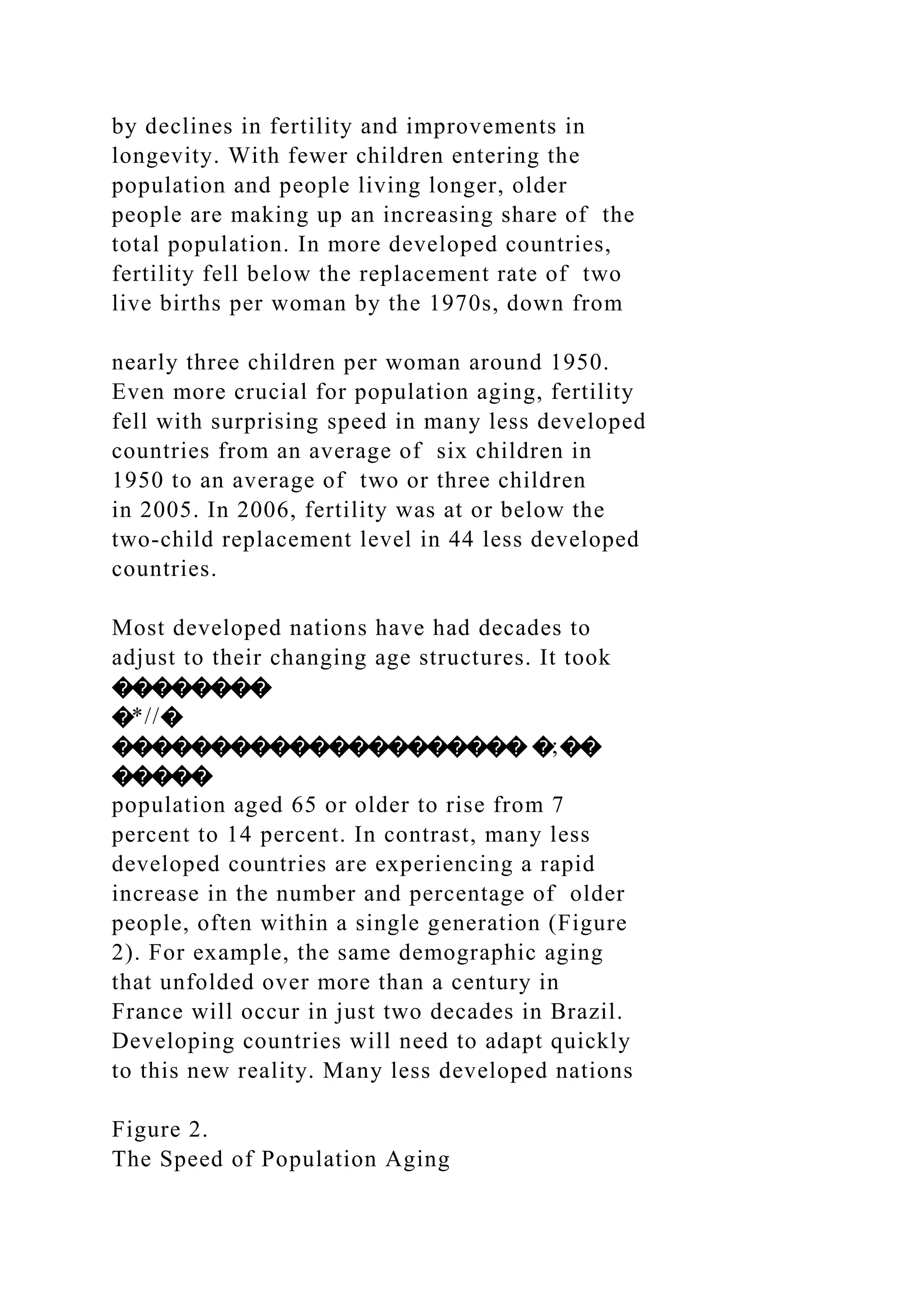 by declines in fertility and improvements in
longevity. With fewer children entering the
population and people living longer, older
people are making up an increasing share of the
total population. In more developed countries,
fertility fell below the replacement rate of two
live births per woman by the 1970s, down from
nearly three children per woman around 1950.
Even more crucial for population aging, fertility
fell with surprising speed in many less developed
countries from an average of six children in
1950 to an average of two or three children
in 2005. In 2006, fertility was at or below the
two-child replacement level in 44 less developed
countries.
Most developed nations have had decades to
adjust to their changing age structures. It took
��������
�*//�
��������������������� �;��
�����
population aged 65 or older to rise from 7
percent to 14 percent. In contrast, many less
developed countries are experiencing a rapid
increase in the number and percentage of older
people, often within a single generation (Figure
2). For example, the same demographic aging
that unfolded over more than a century in
France will occur in just two decades in Brazil.
Developing countries will need to adapt quickly
to this new reality. Many less developed nations
Figure 2.
The Speed of Population Aging
 