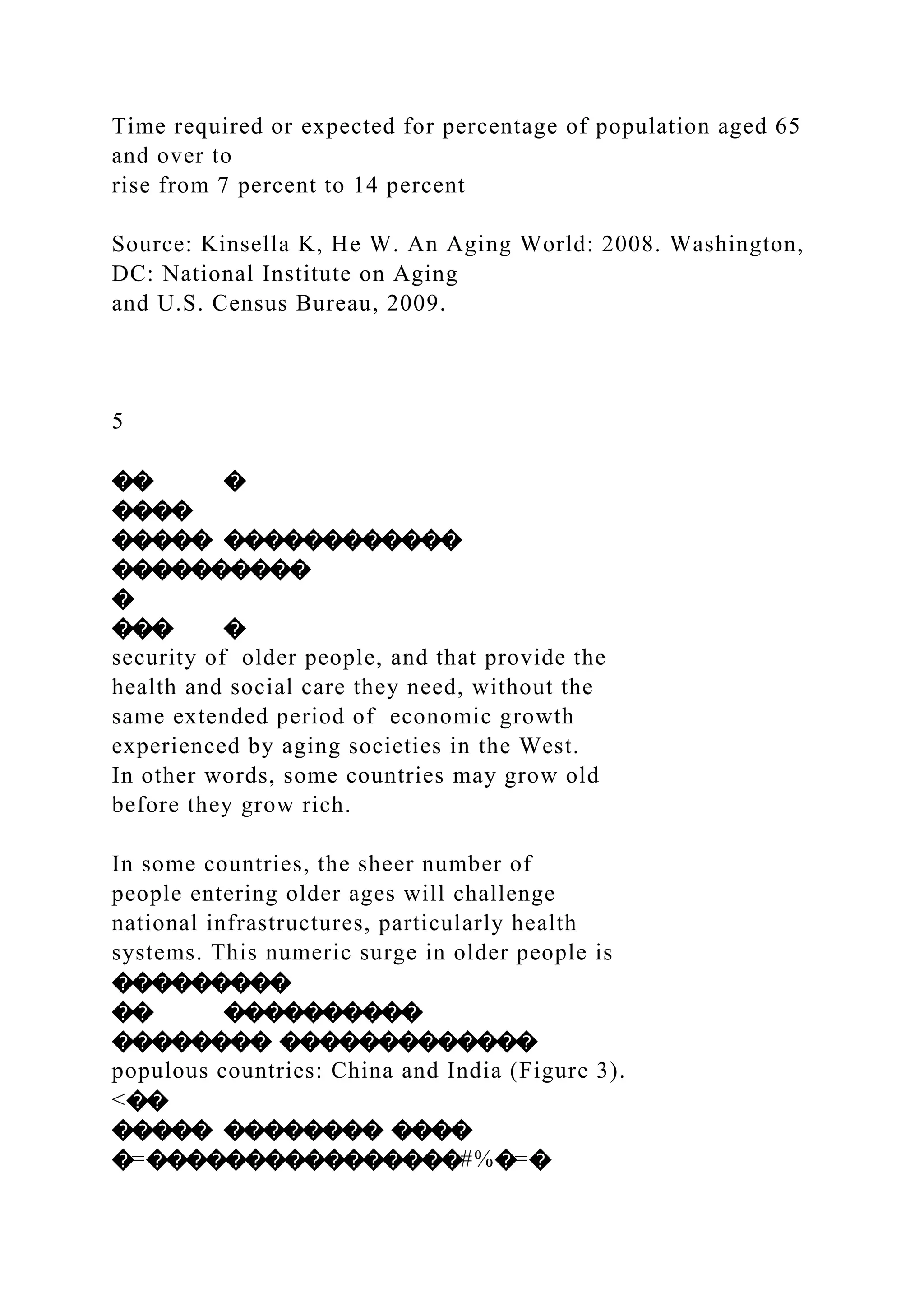 Time required or expected for percentage of population aged 65
and over to
rise from 7 percent to 14 percent
Source: Kinsella K, He W. An Aging World: 2008. Washington,
DC: National Institute on Aging
and U.S. Census Bureau, 2009.
5
�� �
����
����� ������������
����������
�
��� �
security of older people, and that provide the
health and social care they need, without the
same extended period of economic growth
experienced by aging societies in the West.
In other words, some countries may grow old
before they grow rich.
In some countries, the sheer number of
people entering older ages will challenge
national infrastructures, particularly health
systems. This numeric surge in older people is
���������
�� ����������
�������� �������������
populous countries: China and India (Figure 3).
<��
����� �������� ����
�=����������������#%�=�
 