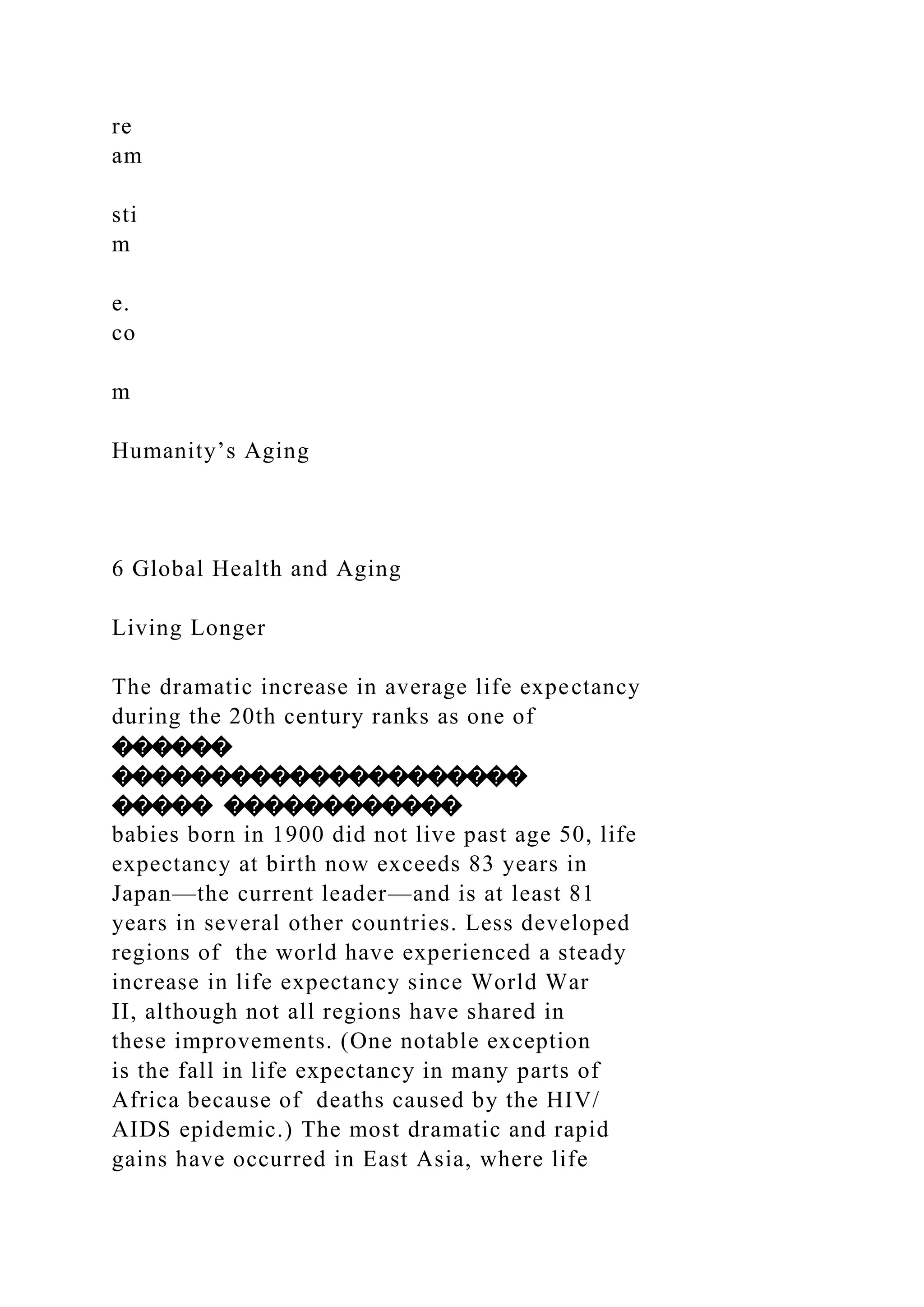 re
am
sti
m
e.
co
m
Humanity’s Aging
6 Global Health and Aging
Living Longer
The dramatic increase in average life expectancy
during the 20th century ranks as one of
������
���������������������
����� ������������
babies born in 1900 did not live past age 50, life
expectancy at birth now exceeds 83 years in
Japan—the current leader—and is at least 81
years in several other countries. Less developed
regions of the world have experienced a steady
increase in life expectancy since World War
II, although not all regions have shared in
these improvements. (One notable exception
is the fall in life expectancy in many parts of
Africa because of deaths caused by the HIV/
AIDS epidemic.) The most dramatic and rapid
gains have occurred in East Asia, where life
 
