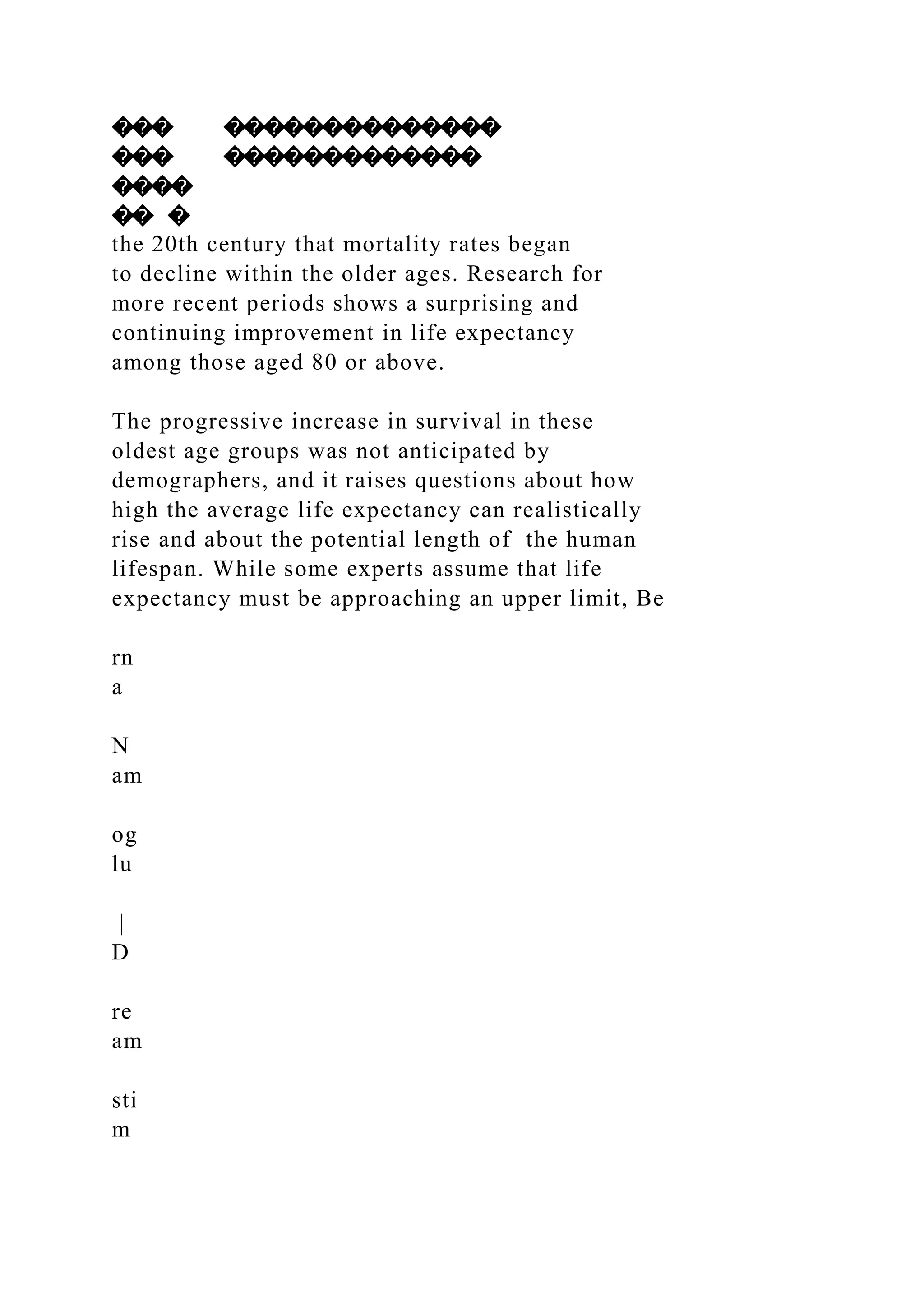 ��� ��������������
��� �������������
����
�� �
the 20th century that mortality rates began
to decline within the older ages. Research for
more recent periods shows a surprising and
continuing improvement in life expectancy
among those aged 80 or above.
The progressive increase in survival in these
oldest age groups was not anticipated by
demographers, and it raises questions about how
high the average life expectancy can realistically
rise and about the potential length of the human
lifespan. While some experts assume that life
expectancy must be approaching an upper limit, Be
rn
a
N
am
og
lu
|
D
re
am
sti
m
 