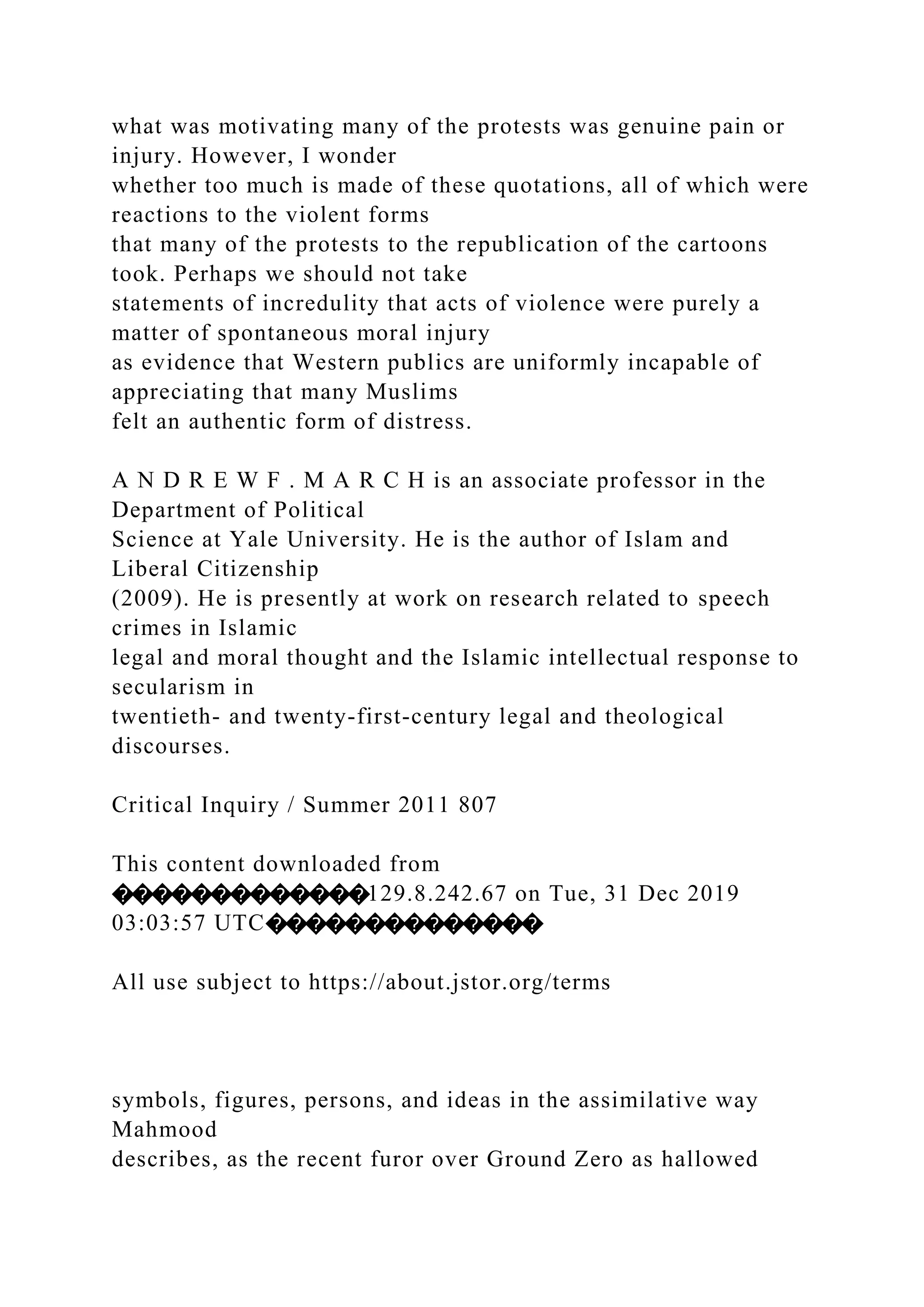 what was motivating many of the protests was genuine pain or
injury. However, I wonder
whether too much is made of these quotations, all of which were
reactions to the violent forms
that many of the protests to the republication of the cartoons
took. Perhaps we should not take
statements of incredulity that acts of violence were purely a
matter of spontaneous moral injury
as evidence that Western publics are uniformly incapable of
appreciating that many Muslims
felt an authentic form of distress.
A N D R E W F . M A R C H is an associate professor in the
Department of Political
Science at Yale University. He is the author of Islam and
Liberal Citizenship
(2009). He is presently at work on research related to speech
crimes in Islamic
legal and moral thought and the Islamic intellectual response to
secularism in
twentieth- and twenty-first-century legal and theological
discourses.
Critical Inquiry / Summer 2011 807
This content downloaded from
�������������129.8.242.67 on Tue, 31 Dec 2019
03:03:57 UTC��������������
All use subject to https://about.jstor.org/terms
symbols, figures, persons, and ideas in the assimilative way
Mahmood
describes, as the recent furor over Ground Zero as hallowed
 