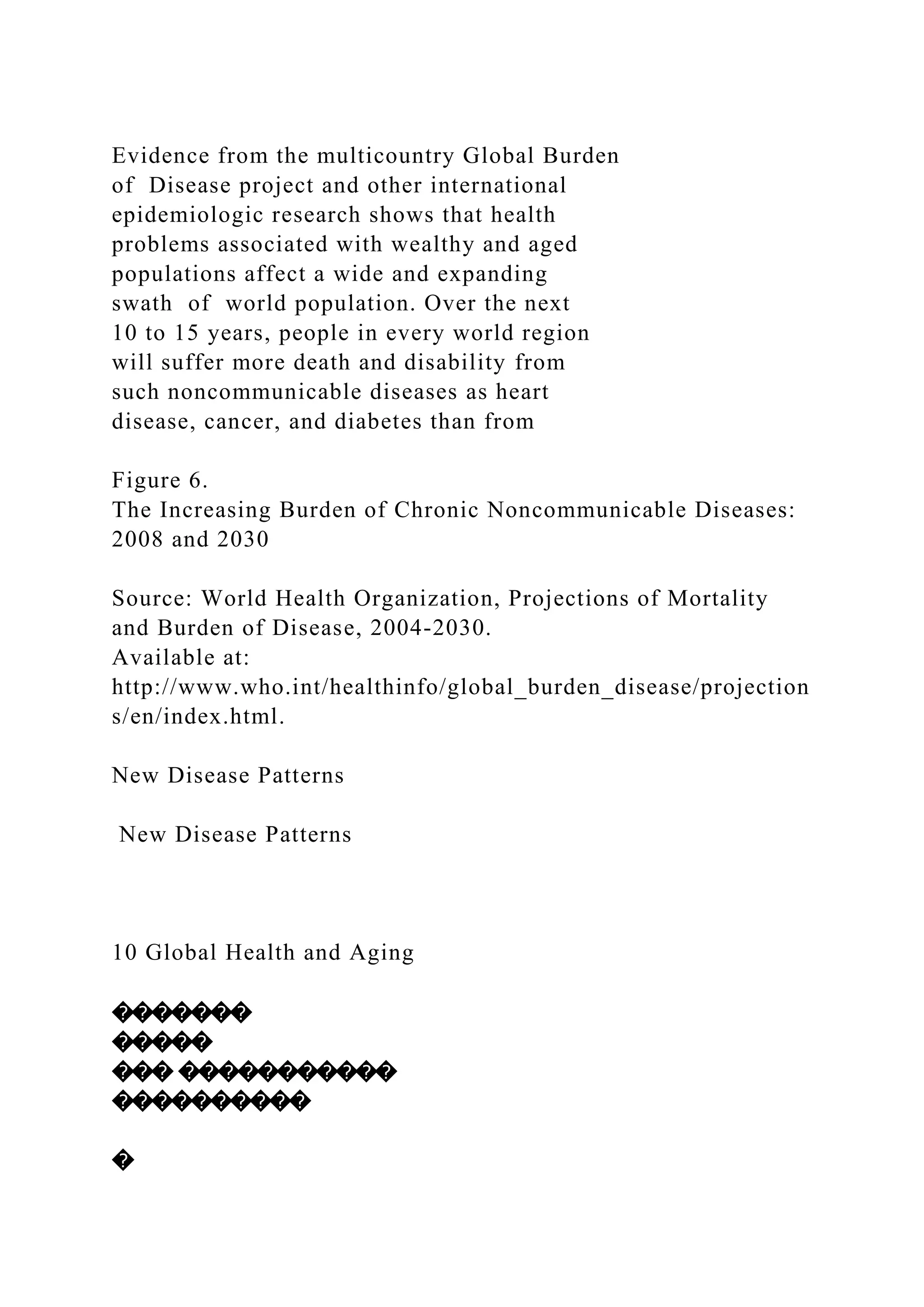 Evidence from the multicountry Global Burden
of Disease project and other international
epidemiologic research shows that health
problems associated with wealthy and aged
populations affect a wide and expanding
swath of world population. Over the next
10 to 15 years, people in every world region
will suffer more death and disability from
such noncommunicable diseases as heart
disease, cancer, and diabetes than from
Figure 6.
The Increasing Burden of Chronic Noncommunicable Diseases:
2008 and 2030
Source: World Health Organization, Projections of Mortality
and Burden of Disease, 2004-2030.
Available at:
http://www.who.int/healthinfo/global_burden_disease/projection
s/en/index.html.
New Disease Patterns
New Disease Patterns
10 Global Health and Aging
�������
�����
��� �����������
����������
�
 