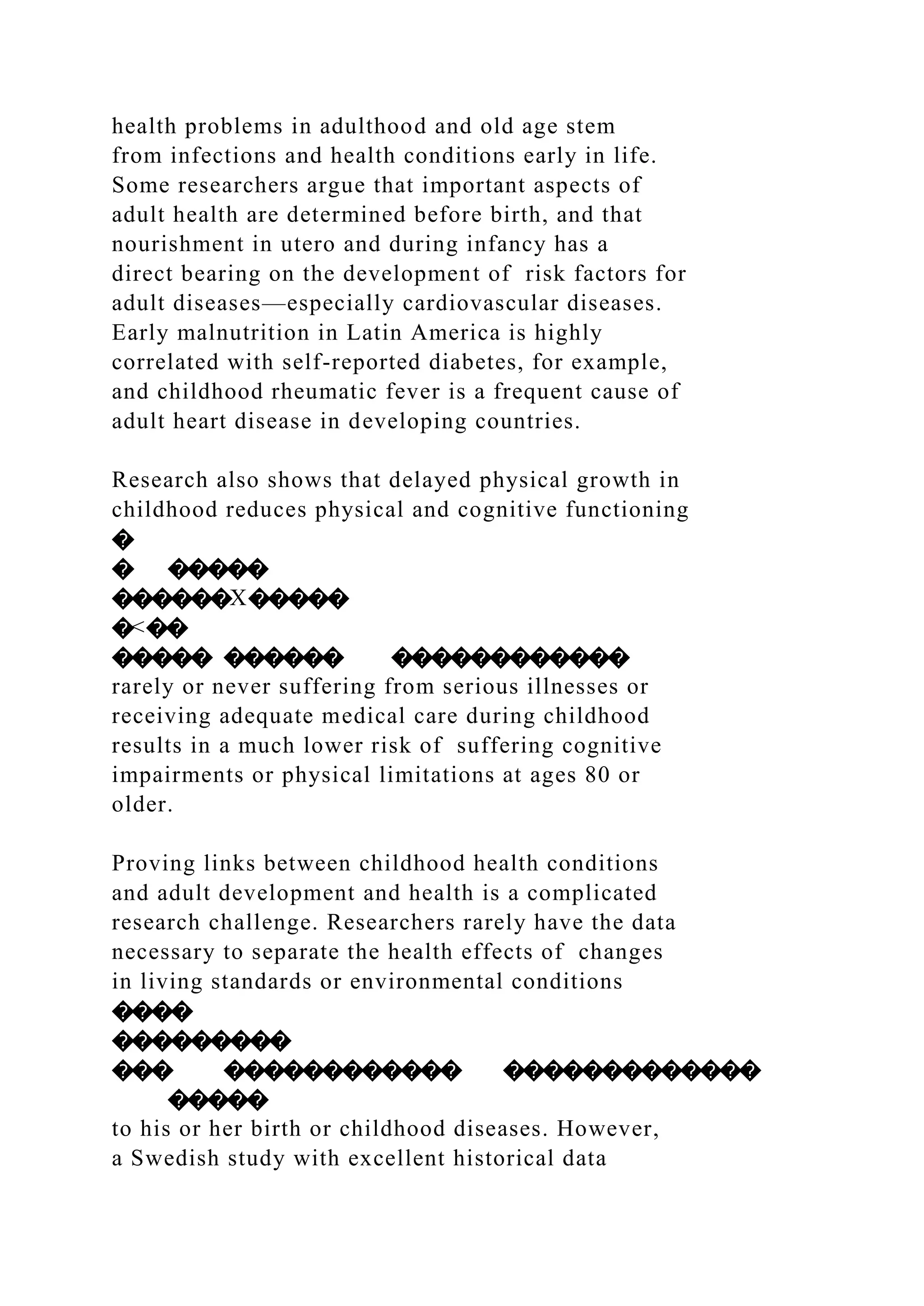 health problems in adulthood and old age stem
from infections and health conditions early in life.
Some researchers argue that important aspects of
adult health are determined before birth, and that
nourishment in utero and during infancy has a
direct bearing on the development of risk factors for
adult diseases—especially cardiovascular diseases.
Early malnutrition in Latin America is highly
correlated with self-reported diabetes, for example,
and childhood rheumatic fever is a frequent cause of
adult heart disease in developing countries.
Research also shows that delayed physical growth in
childhood reduces physical and cognitive functioning
�
� �����
������X�����
�<��
����� ������ ������������
rarely or never suffering from serious illnesses or
receiving adequate medical care during childhood
results in a much lower risk of suffering cognitive
impairments or physical limitations at ages 80 or
older.
Proving links between childhood health conditions
and adult development and health is a complicated
research challenge. Researchers rarely have the data
necessary to separate the health effects of changes
in living standards or environmental conditions
����
���������
��� ������������ �������������
�����
to his or her birth or childhood diseases. However,
a Swedish study with excellent historical data
 