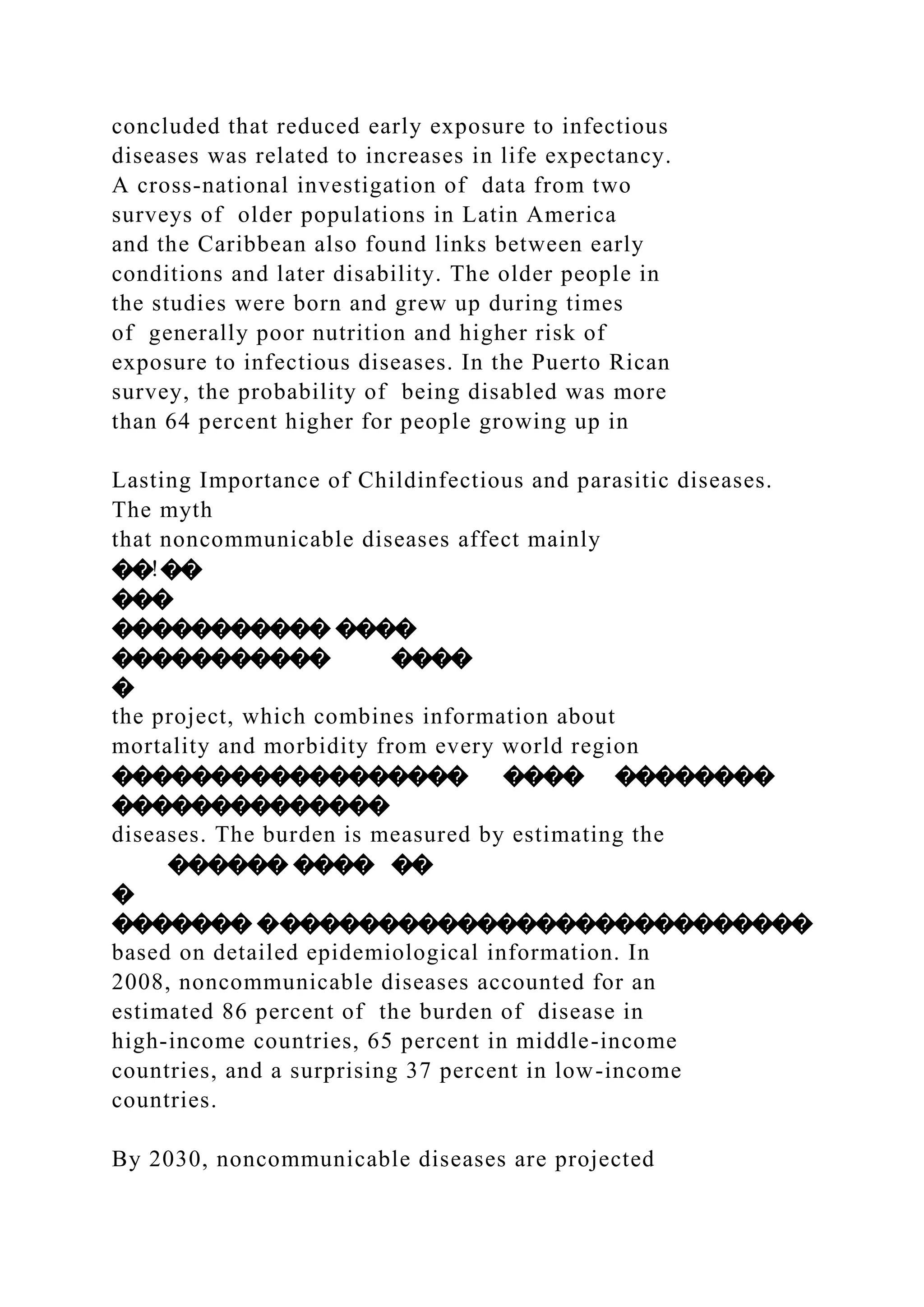 concluded that reduced early exposure to infectious
diseases was related to increases in life expectancy.
A cross-national investigation of data from two
surveys of older populations in Latin America
and the Caribbean also found links between early
conditions and later disability. The older people in
the studies were born and grew up during times
of generally poor nutrition and higher risk of
exposure to infectious diseases. In the Puerto Rican
survey, the probability of being disabled was more
than 64 percent higher for people growing up in
Lasting Importance of Childinfectious and parasitic diseases.
The myth
that noncommunicable diseases affect mainly
��!��
���
����������� ����
����������� ����
�
the project, which combines information about
mortality and morbidity from every world region
������������������ ���� ��������
��������������
diseases. The burden is measured by estimating the
������ ���� ��
�
������� ����������������������������
based on detailed epidemiological information. In
2008, noncommunicable diseases accounted for an
estimated 86 percent of the burden of disease in
high-income countries, 65 percent in middle-income
countries, and a surprising 37 percent in low-income
countries.
By 2030, noncommunicable diseases are projected
 