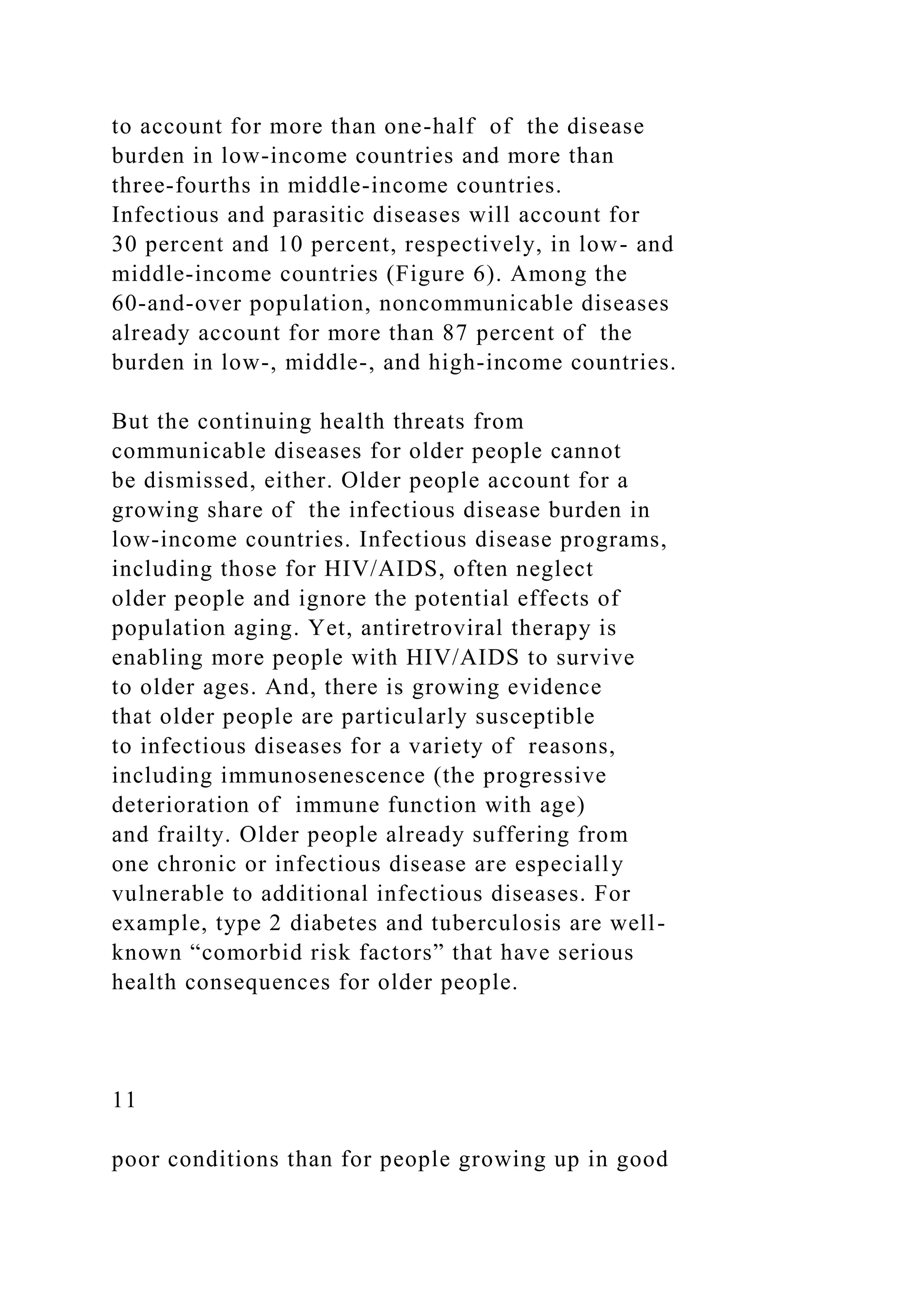 to account for more than one-half of the disease
burden in low-income countries and more than
three-fourths in middle-income countries.
Infectious and parasitic diseases will account for
30 percent and 10 percent, respectively, in low- and
middle-income countries (Figure 6). Among the
60-and-over population, noncommunicable diseases
already account for more than 87 percent of the
burden in low-, middle-, and high-income countries.
But the continuing health threats from
communicable diseases for older people cannot
be dismissed, either. Older people account for a
growing share of the infectious disease burden in
low-income countries. Infectious disease programs,
including those for HIV/AIDS, often neglect
older people and ignore the potential effects of
population aging. Yet, antiretroviral therapy is
enabling more people with HIV/AIDS to survive
to older ages. And, there is growing evidence
that older people are particularly susceptible
to infectious diseases for a variety of reasons,
including immunosenescence (the progressive
deterioration of immune function with age)
and frailty. Older people already suffering from
one chronic or infectious disease are especially
vulnerable to additional infectious diseases. For
example, type 2 diabetes and tuberculosis are well-
known “comorbid risk factors” that have serious
health consequences for older people.
11
poor conditions than for people growing up in good
 
