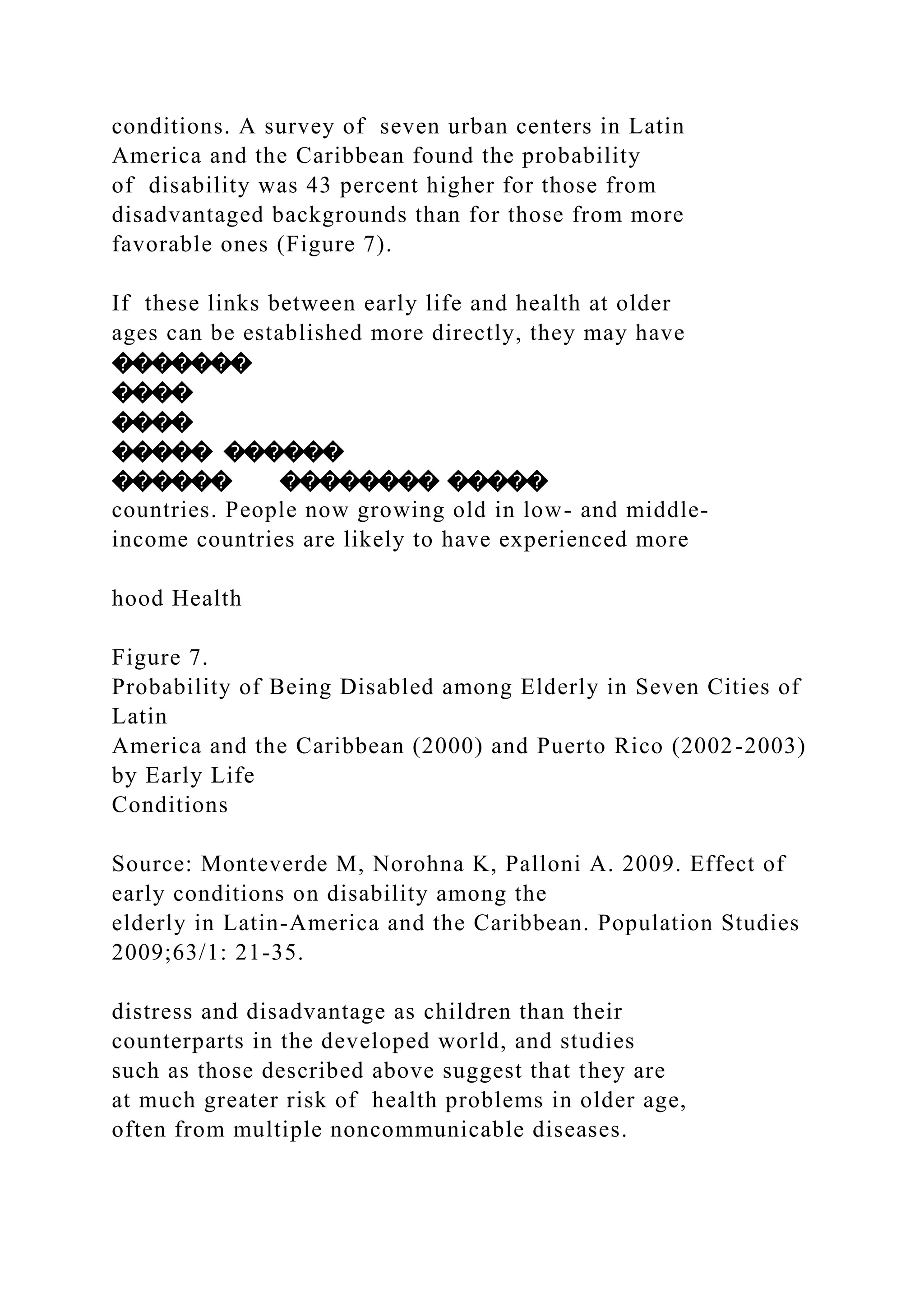 conditions. A survey of seven urban centers in Latin
America and the Caribbean found the probability
of disability was 43 percent higher for those from
disadvantaged backgrounds than for those from more
favorable ones (Figure 7).
If these links between early life and health at older
ages can be established more directly, they may have
�������
����
����
����� ������
������ �������� �����
countries. People now growing old in low- and middle-
income countries are likely to have experienced more
hood Health
Figure 7.
Probability of Being Disabled among Elderly in Seven Cities of
Latin
America and the Caribbean (2000) and Puerto Rico (2002-2003)
by Early Life
Conditions
Source: Monteverde M, Norohna K, Palloni A. 2009. Effect of
early conditions on disability among the
elderly in Latin-America and the Caribbean. Population Studies
2009;63/1: 21-35.
distress and disadvantage as children than their
counterparts in the developed world, and studies
such as those described above suggest that they are
at much greater risk of health problems in older age,
often from multiple noncommunicable diseases.
 