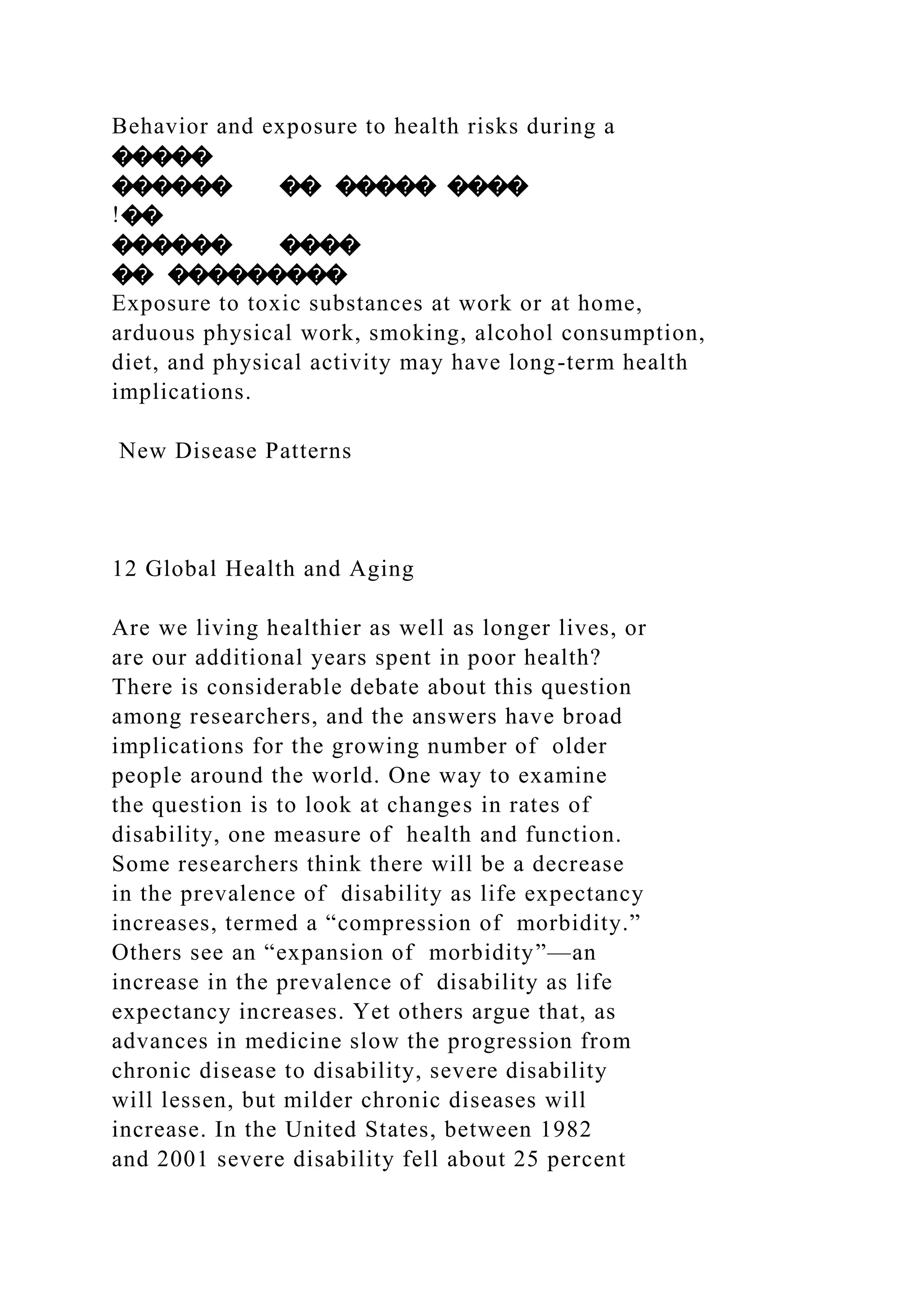 Behavior and exposure to health risks during a
�����
������ �� ����� ����
!��
������ ����
�� ���������
Exposure to toxic substances at work or at home,
arduous physical work, smoking, alcohol consumption,
diet, and physical activity may have long-term health
implications.
New Disease Patterns
12 Global Health and Aging
Are we living healthier as well as longer lives, or
are our additional years spent in poor health?
There is considerable debate about this question
among researchers, and the answers have broad
implications for the growing number of older
people around the world. One way to examine
the question is to look at changes in rates of
disability, one measure of health and function.
Some researchers think there will be a decrease
in the prevalence of disability as life expectancy
increases, termed a “compression of morbidity.”
Others see an “expansion of morbidity”—an
increase in the prevalence of disability as life
expectancy increases. Yet others argue that, as
advances in medicine slow the progression from
chronic disease to disability, severe disability
will lessen, but milder chronic diseases will
increase. In the United States, between 1982
and 2001 severe disability fell about 25 percent
 