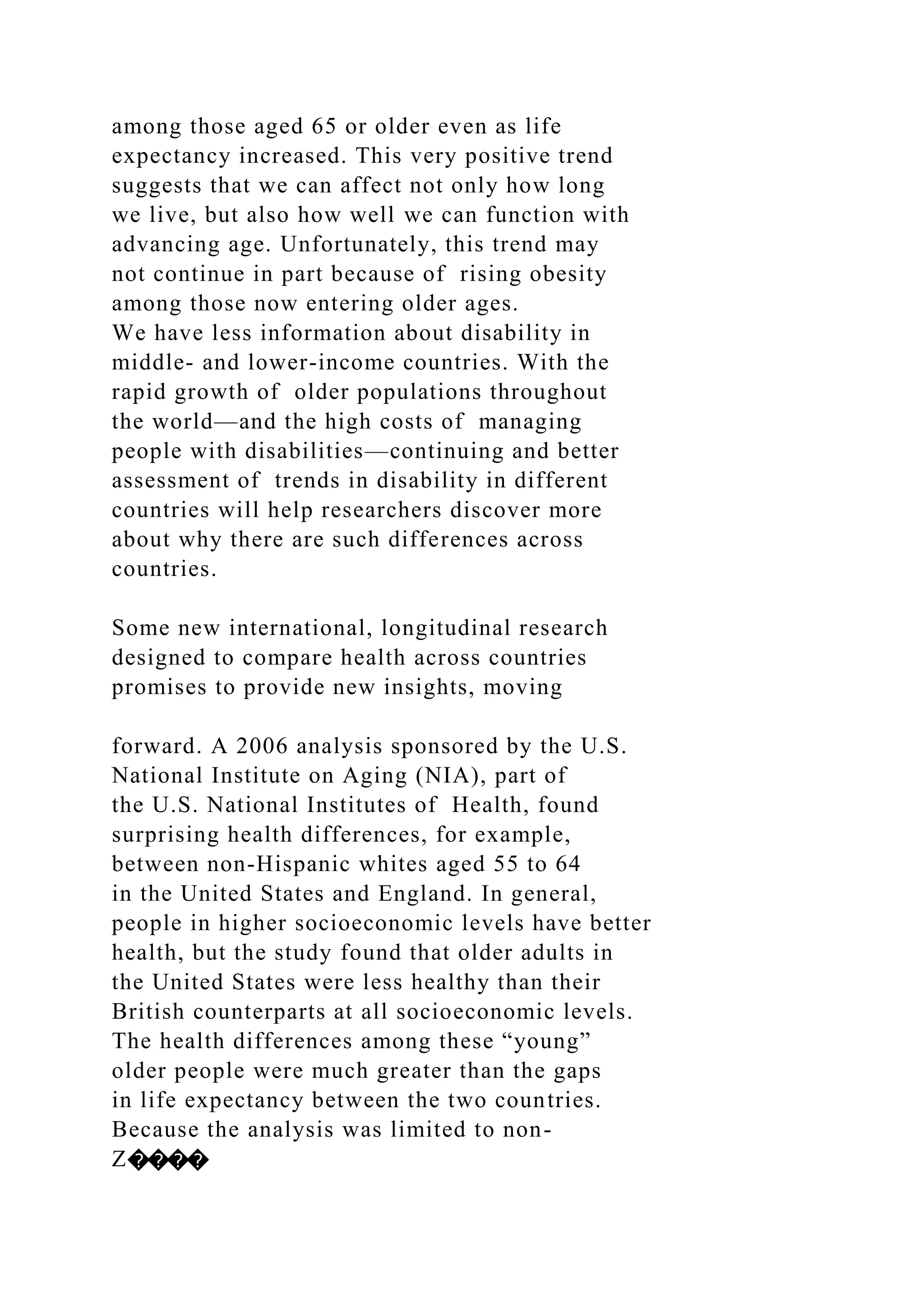 among those aged 65 or older even as life
expectancy increased. This very positive trend
suggests that we can affect not only how long
we live, but also how well we can function with
advancing age. Unfortunately, this trend may
not continue in part because of rising obesity
among those now entering older ages.
We have less information about disability in
middle- and lower-income countries. With the
rapid growth of older populations throughout
the world—and the high costs of managing
people with disabilities—continuing and better
assessment of trends in disability in different
countries will help researchers discover more
about why there are such differences across
countries.
Some new international, longitudinal research
designed to compare health across countries
promises to provide new insights, moving
forward. A 2006 analysis sponsored by the U.S.
National Institute on Aging (NIA), part of
the U.S. National Institutes of Health, found
surprising health differences, for example,
between non-Hispanic whites aged 55 to 64
in the United States and England. In general,
people in higher socioeconomic levels have better
health, but the study found that older adults in
the United States were less healthy than their
British counterparts at all socioeconomic levels.
The health differences among these “young”
older people were much greater than the gaps
in life expectancy between the two countries.
Because the analysis was limited to non-
Z����
 