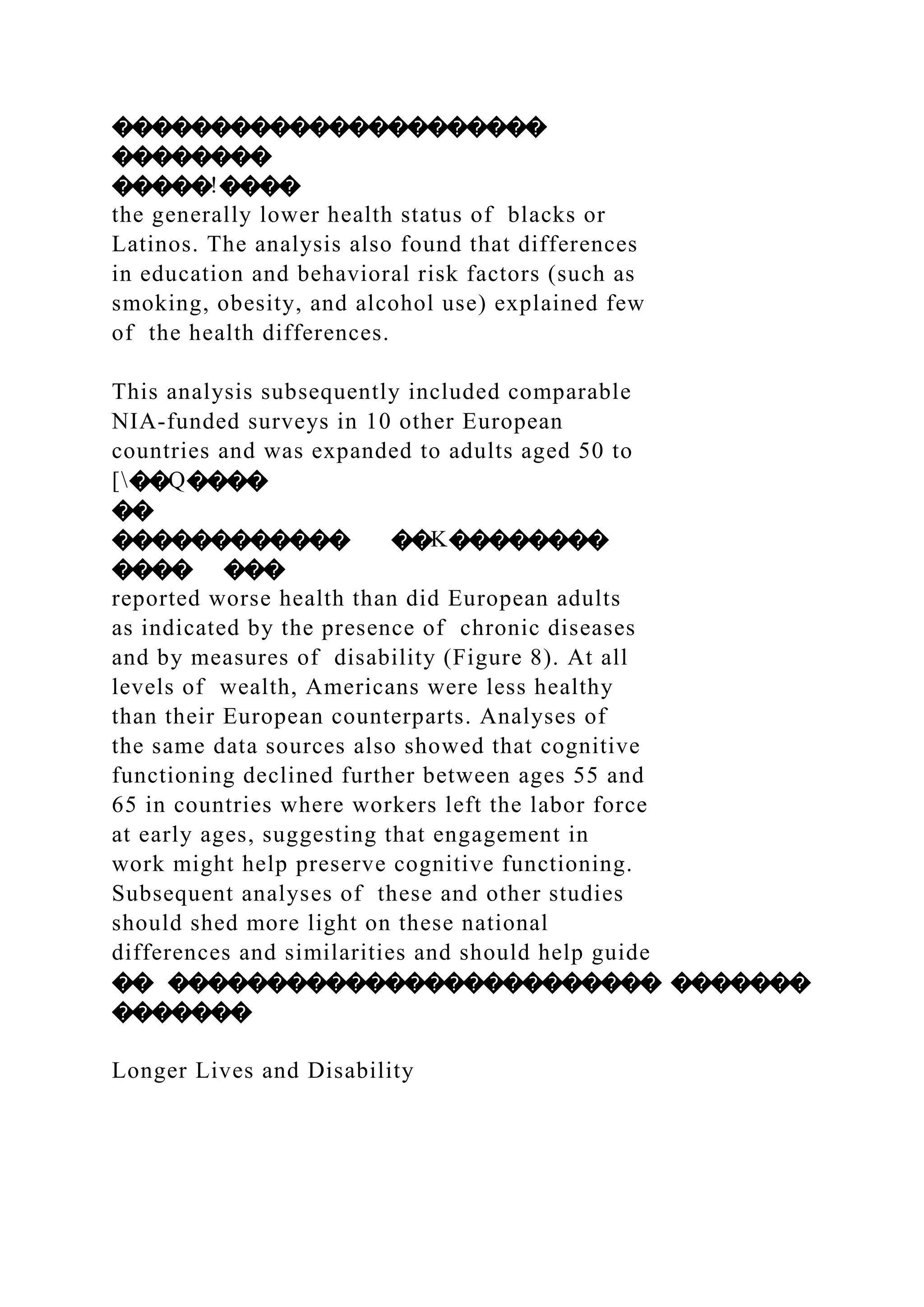 ����������������������
��������
�����!����
the generally lower health status of blacks or
Latinos. The analysis also found that differences
in education and behavioral risk factors (such as
smoking, obesity, and alcohol use) explained few
of the health differences.
This analysis subsequently included comparable
NIA-funded surveys in 10 other European
countries and was expanded to adults aged 50 to
[��Q����
��
������������ ��K��������
���� ���
reported worse health than did European adults
as indicated by the presence of chronic diseases
and by measures of disability (Figure 8). At all
levels of wealth, Americans were less healthy
than their European counterparts. Analyses of
the same data sources also showed that cognitive
functioning declined further between ages 55 and
65 in countries where workers left the labor force
at early ages, suggesting that engagement in
work might help preserve cognitive functioning.
Subsequent analyses of these and other studies
should shed more light on these national
differences and similarities and should help guide
�� ������������������������� �������
�������
Longer Lives and Disability
 