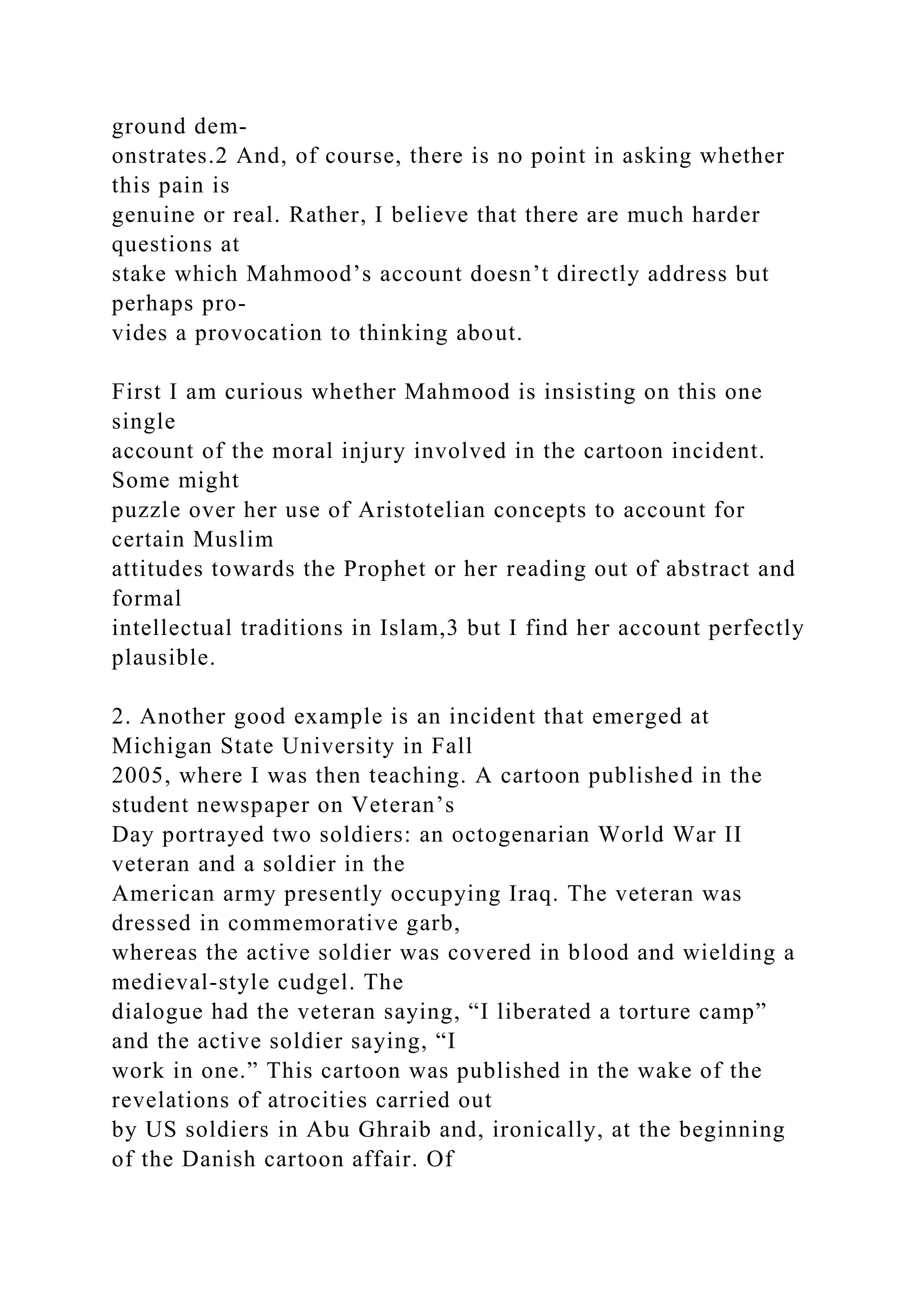 ground dem-
onstrates.2 And, of course, there is no point in asking whether
this pain is
genuine or real. Rather, I believe that there are much harder
questions at
stake which Mahmood’s account doesn’t directly address but
perhaps pro-
vides a provocation to thinking about.
First I am curious whether Mahmood is insisting on this one
single
account of the moral injury involved in the cartoon incident.
Some might
puzzle over her use of Aristotelian concepts to account for
certain Muslim
attitudes towards the Prophet or her reading out of abstract and
formal
intellectual traditions in Islam,3 but I find her account perfectly
plausible.
2. Another good example is an incident that emerged at
Michigan State University in Fall
2005, where I was then teaching. A cartoon published in the
student newspaper on Veteran’s
Day portrayed two soldiers: an octogenarian World War II
veteran and a soldier in the
American army presently occupying Iraq. The veteran was
dressed in commemorative garb,
whereas the active soldier was covered in blood and wielding a
medieval-style cudgel. The
dialogue had the veteran saying, “I liberated a torture camp”
and the active soldier saying, “I
work in one.” This cartoon was published in the wake of the
revelations of atrocities carried out
by US soldiers in Abu Ghraib and, ironically, at the beginning
of the Danish cartoon affair. Of
 