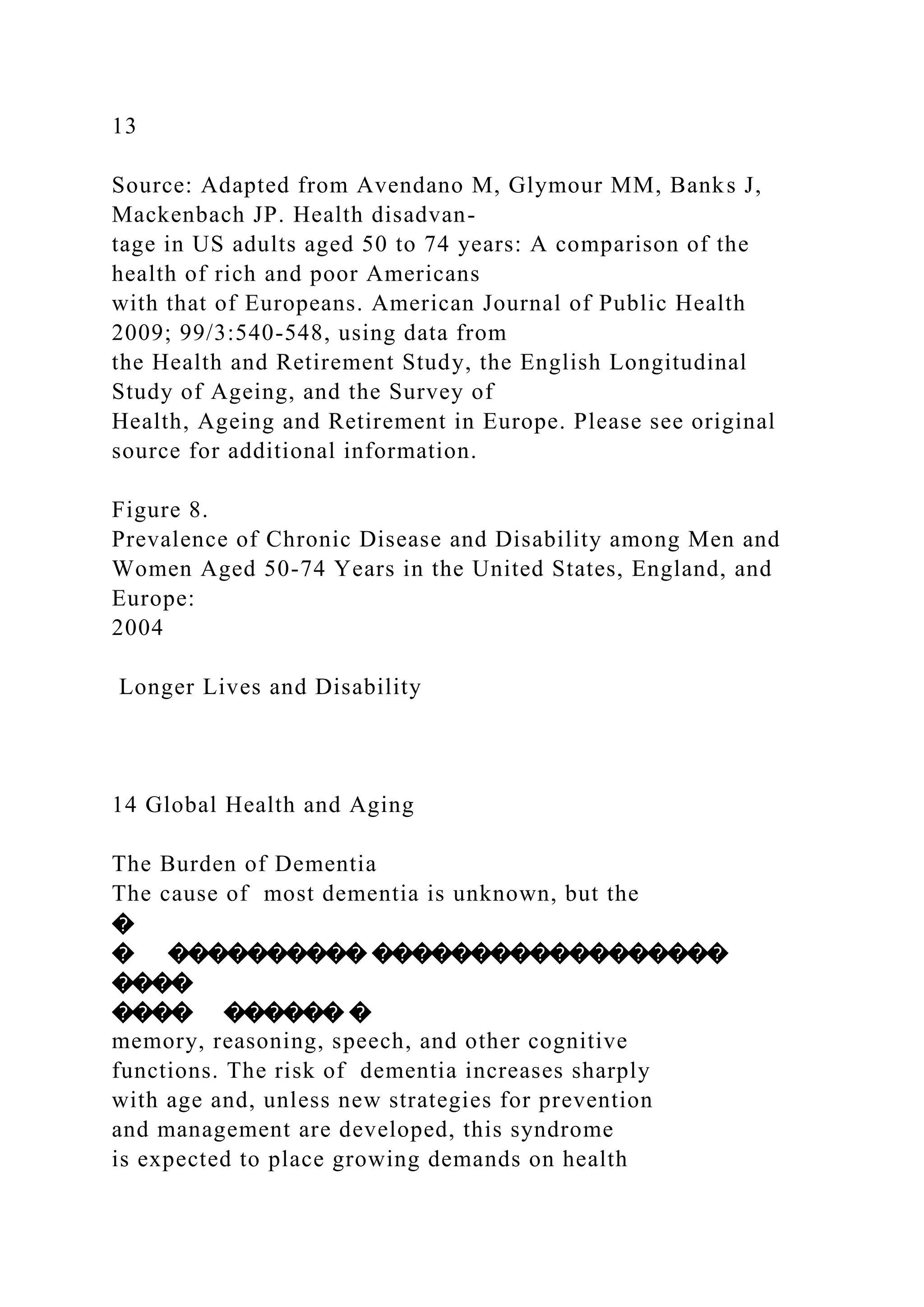 13
Source: Adapted from Avendano M, Glymour MM, Banks J,
Mackenbach JP. Health disadvan-
tage in US adults aged 50 to 74 years: A comparison of the
health of rich and poor Americans
with that of Europeans. American Journal of Public Health
2009; 99/3:540-548, using data from
the Health and Retirement Study, the English Longitudinal
Study of Ageing, and the Survey of
Health, Ageing and Retirement in Europe. Please see original
source for additional information.
Figure 8.
Prevalence of Chronic Disease and Disability among Men and
Women Aged 50-74 Years in the United States, England, and
Europe:
2004
Longer Lives and Disability
14 Global Health and Aging
The Burden of Dementia
The cause of most dementia is unknown, but the
�
� ���������� ������������������
����
���� ������ �
memory, reasoning, speech, and other cognitive
functions. The risk of dementia increases sharply
with age and, unless new strategies for prevention
and management are developed, this syndrome
is expected to place growing demands on health
 