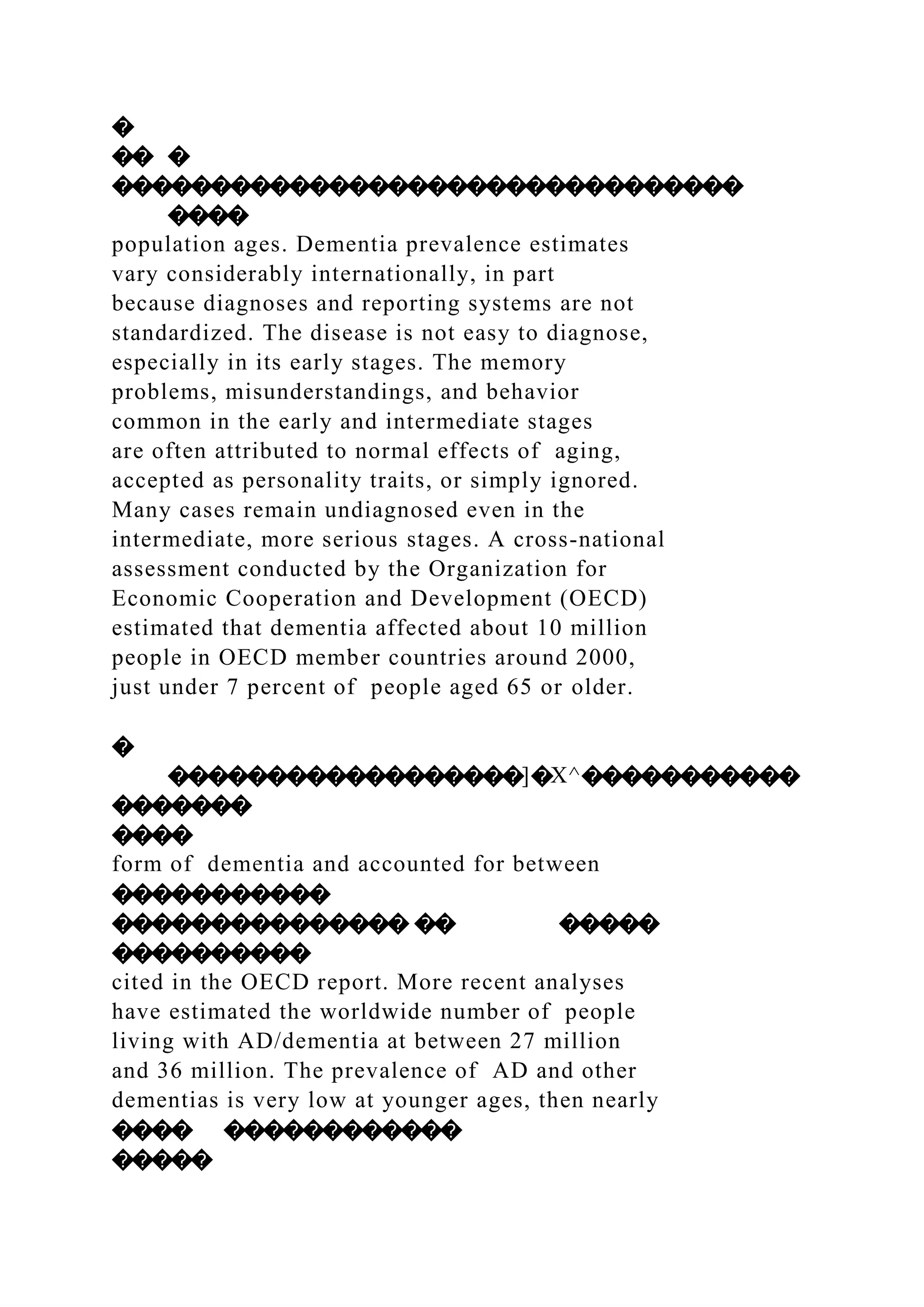 �
�� �
��������������������������������
����
population ages. Dementia prevalence estimates
vary considerably internationally, in part
because diagnoses and reporting systems are not
standardized. The disease is not easy to diagnose,
especially in its early stages. The memory
problems, misunderstandings, and behavior
common in the early and intermediate stages
are often attributed to normal effects of aging,
accepted as personality traits, or simply ignored.
Many cases remain undiagnosed even in the
intermediate, more serious stages. A cross-national
assessment conducted by the Organization for
Economic Cooperation and Development (OECD)
estimated that dementia affected about 10 million
people in OECD member countries around 2000,
just under 7 percent of people aged 65 or older.
�
������������������]�X^�����������
�������
����
form of dementia and accounted for between
�����������
��������������� �� �����
����������
cited in the OECD report. More recent analyses
have estimated the worldwide number of people
living with AD/dementia at between 27 million
and 36 million. The prevalence of AD and other
dementias is very low at younger ages, then nearly
���� ������������
�����
 