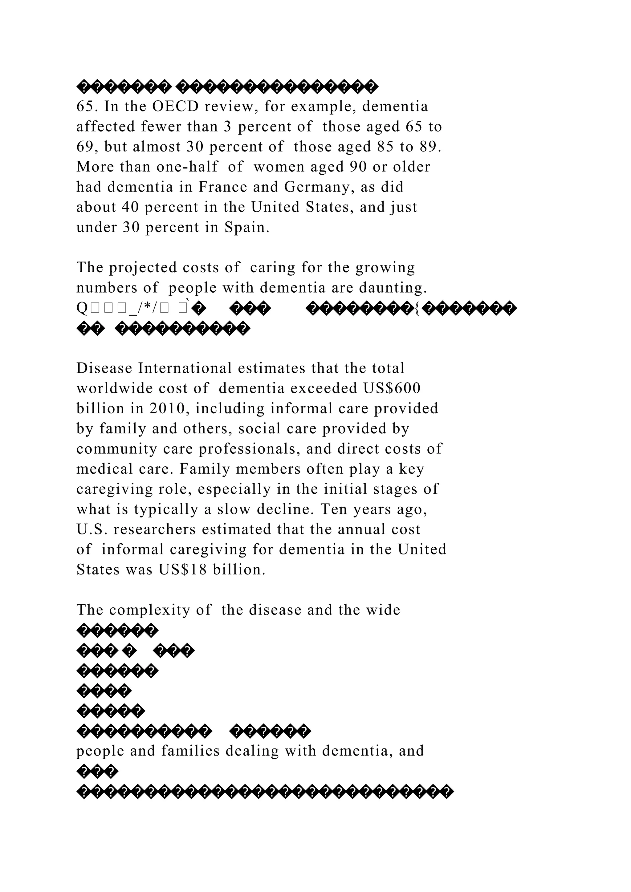 ������� ���������������
65. In the OECD review, for example, dementia
affected fewer than 3 percent of those aged 65 to
69, but almost 30 percent of those aged 85 to 89.
More than one-half of women aged 90 or older
had dementia in France and Germany, as did
about 40 percent in the United States, and just
under 30 percent in Spain.
The projected costs of caring for the growing
numbers of people with dementia are daunting.
Q���_/*/� �̀� ��� ��������{�������
�� ����������
Disease International estimates that the total
worldwide cost of dementia exceeded US$600
billion in 2010, including informal care provided
by family and others, social care provided by
community care professionals, and direct costs of
medical care. Family members often play a key
caregiving role, especially in the initial stages of
what is typically a slow decline. Ten years ago,
U.S. researchers estimated that the annual cost
of informal caregiving for dementia in the United
States was US$18 billion.
The complexity of the disease and the wide
������
��� � ���
������
����
�����
���������� ������
people and families dealing with dementia, and
���
����������������������������
 