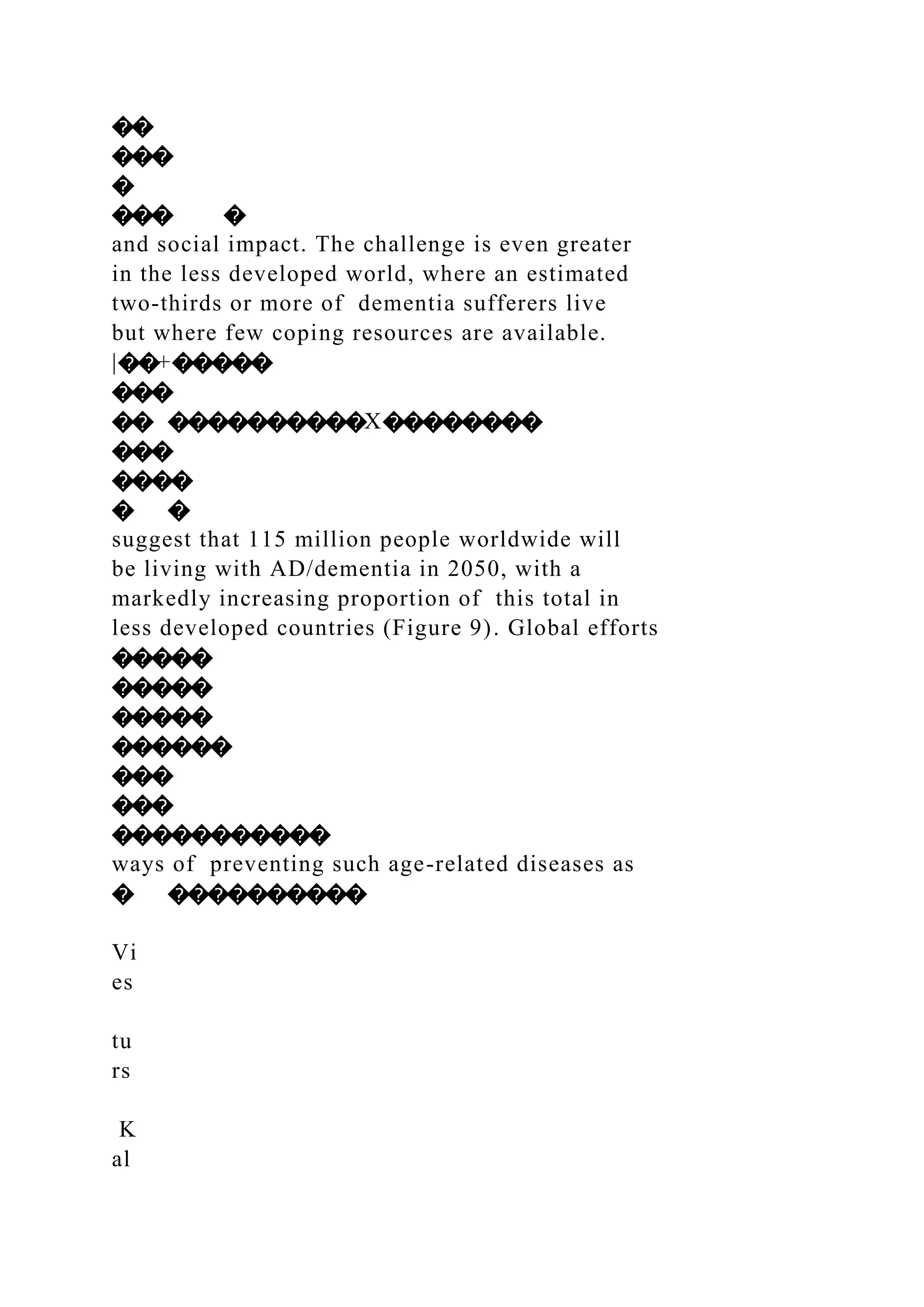 ��
���
�
��� �
and social impact. The challenge is even greater
in the less developed world, where an estimated
two-thirds or more of dementia sufferers live
but where few coping resources are available.
|��+�����
���
�� ����������X��������
���
����
� �
suggest that 115 million people worldwide will
be living with AD/dementia in 2050, with a
markedly increasing proportion of this total in
less developed countries (Figure 9). Global efforts
�����
�����
�����
������
���
���
�����������
ways of preventing such age-related diseases as
� ����������
Vi
es
tu
rs
K
al
 