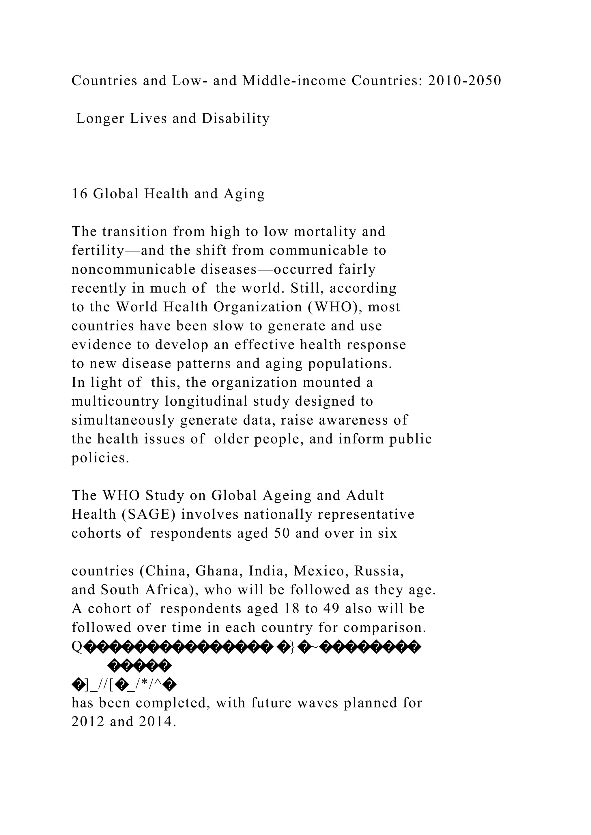 Countries and Low- and Middle-income Countries: 2010-2050
Longer Lives and Disability
16 Global Health and Aging
The transition from high to low mortality and
fertility—and the shift from communicable to
noncommunicable diseases—occurred fairly
recently in much of the world. Still, according
to the World Health Organization (WHO), most
countries have been slow to generate and use
evidence to develop an effective health response
to new disease patterns and aging populations.
In light of this, the organization mounted a
multicountry longitudinal study designed to
simultaneously generate data, raise awareness of
the health issues of older people, and inform public
policies.
The WHO Study on Global Ageing and Adult
Health (SAGE) involves nationally representative
cohorts of respondents aged 50 and over in six
countries (China, Ghana, India, Mexico, Russia,
and South Africa), who will be followed as they age.
A cohort of respondents aged 18 to 49 also will be
followed over time in each country for comparison.
Q��������������� �}�~��������
�����
�]_//[�_/*/^�
has been completed, with future waves planned for
2012 and 2014.
 