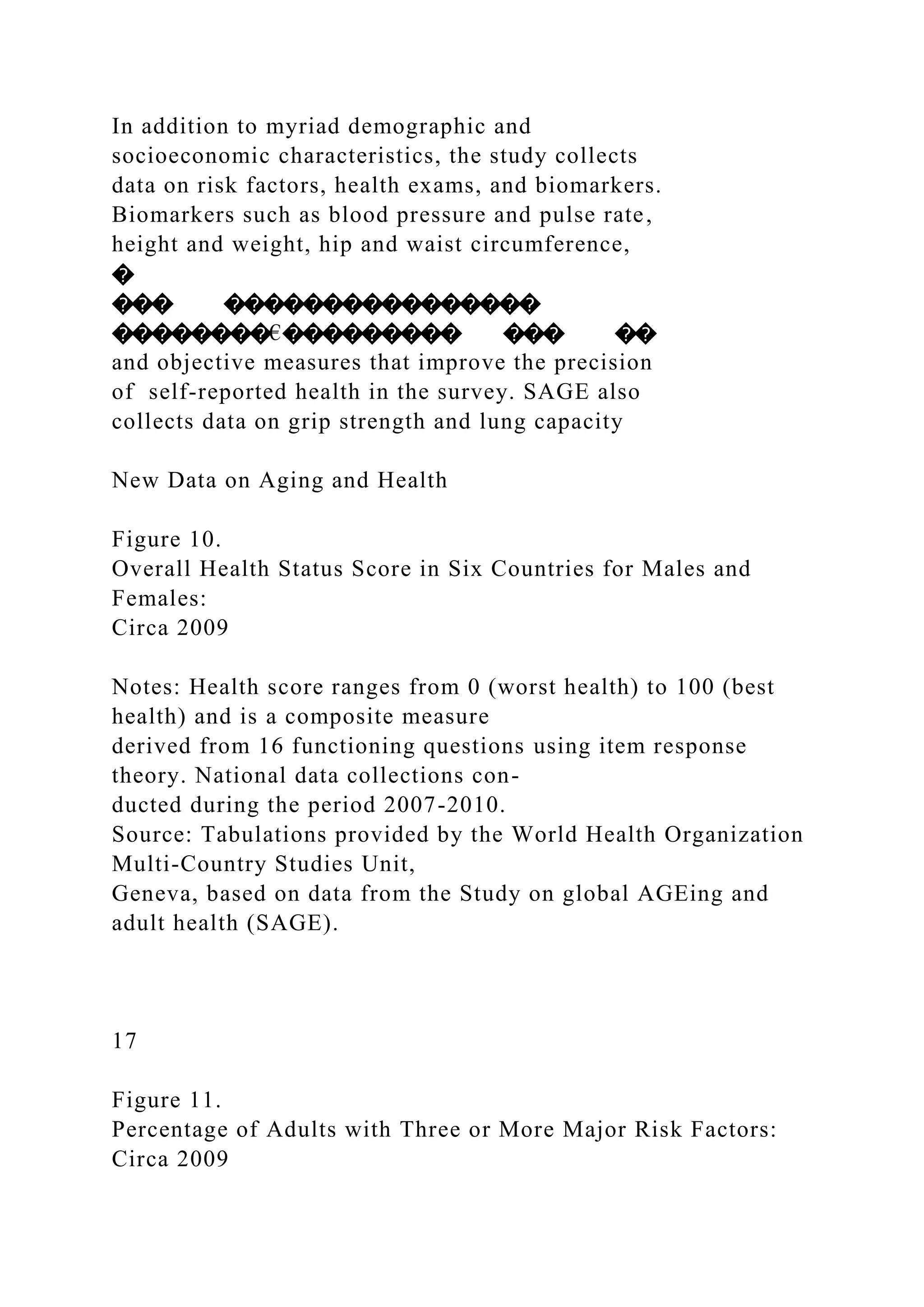 In addition to myriad demographic and
socioeconomic characteristics, the study collects
data on risk factors, health exams, and biomarkers.
Biomarkers such as blood pressure and pulse rate,
height and weight, hip and waist circumference,
�
��� ����������������
��������€��������� ��� ��
and objective measures that improve the precision
of self-reported health in the survey. SAGE also
collects data on grip strength and lung capacity
New Data on Aging and Health
Figure 10.
Overall Health Status Score in Six Countries for Males and
Females:
Circa 2009
Notes: Health score ranges from 0 (worst health) to 100 (best
health) and is a composite measure
derived from 16 functioning questions using item response
theory. National data collections con-
ducted during the period 2007-2010.
Source: Tabulations provided by the World Health Organization
Multi-Country Studies Unit,
Geneva, based on data from the Study on global AGEing and
adult health (SAGE).
17
Figure 11.
Percentage of Adults with Three or More Major Risk Factors:
Circa 2009
 