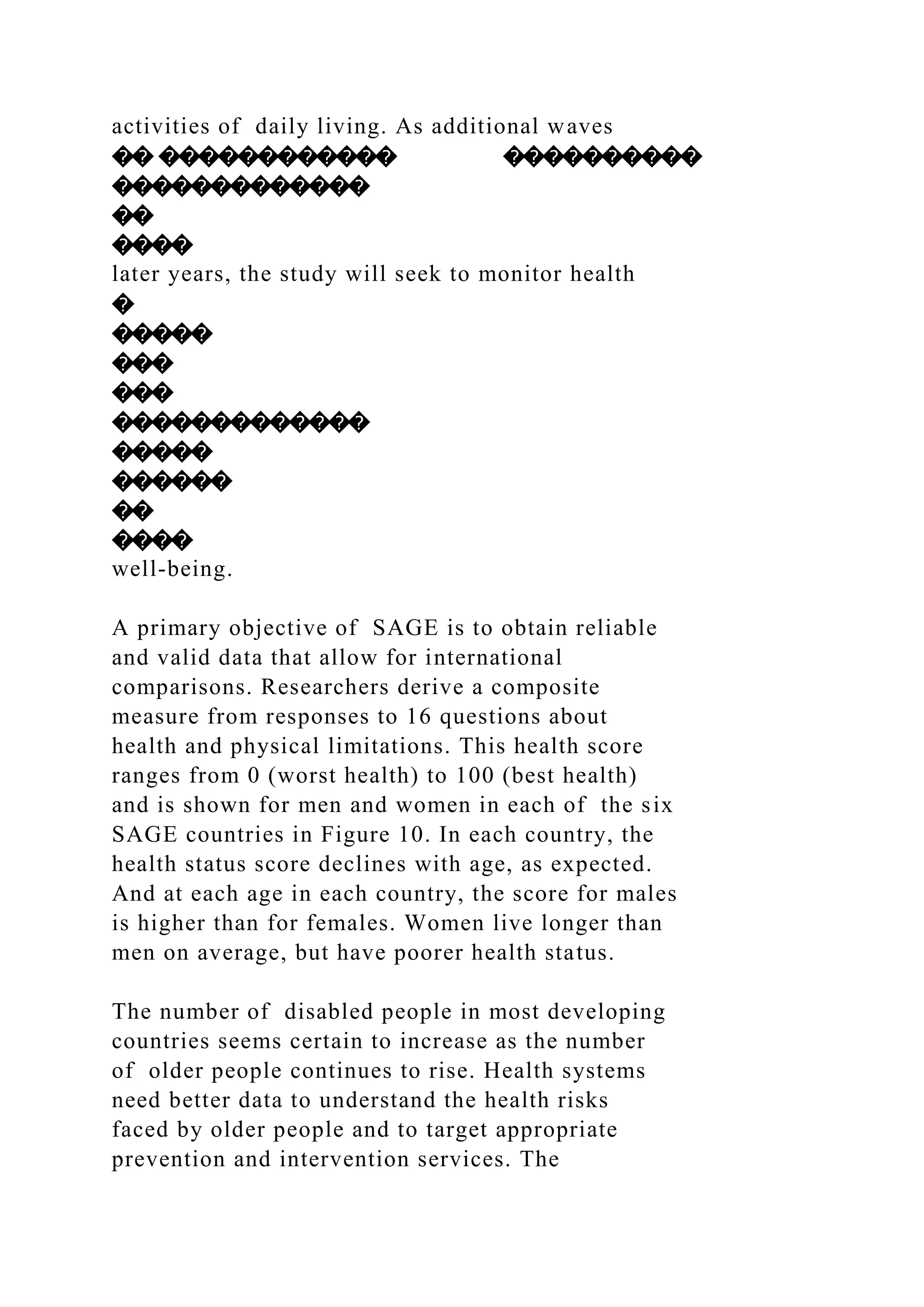 activities of daily living. As additional waves
�� ������������ ����������
�������������
��
����
later years, the study will seek to monitor health
�
�����
���
���
�������������
�����
������
��
����
well-being.
A primary objective of SAGE is to obtain reliable
and valid data that allow for international
comparisons. Researchers derive a composite
measure from responses to 16 questions about
health and physical limitations. This health score
ranges from 0 (worst health) to 100 (best health)
and is shown for men and women in each of the six
SAGE countries in Figure 10. In each country, the
health status score declines with age, as expected.
And at each age in each country, the score for males
is higher than for females. Women live longer than
men on average, but have poorer health status.
The number of disabled people in most developing
countries seems certain to increase as the number
of older people continues to rise. Health systems
need better data to understand the health risks
faced by older people and to target appropriate
prevention and intervention services. The
 