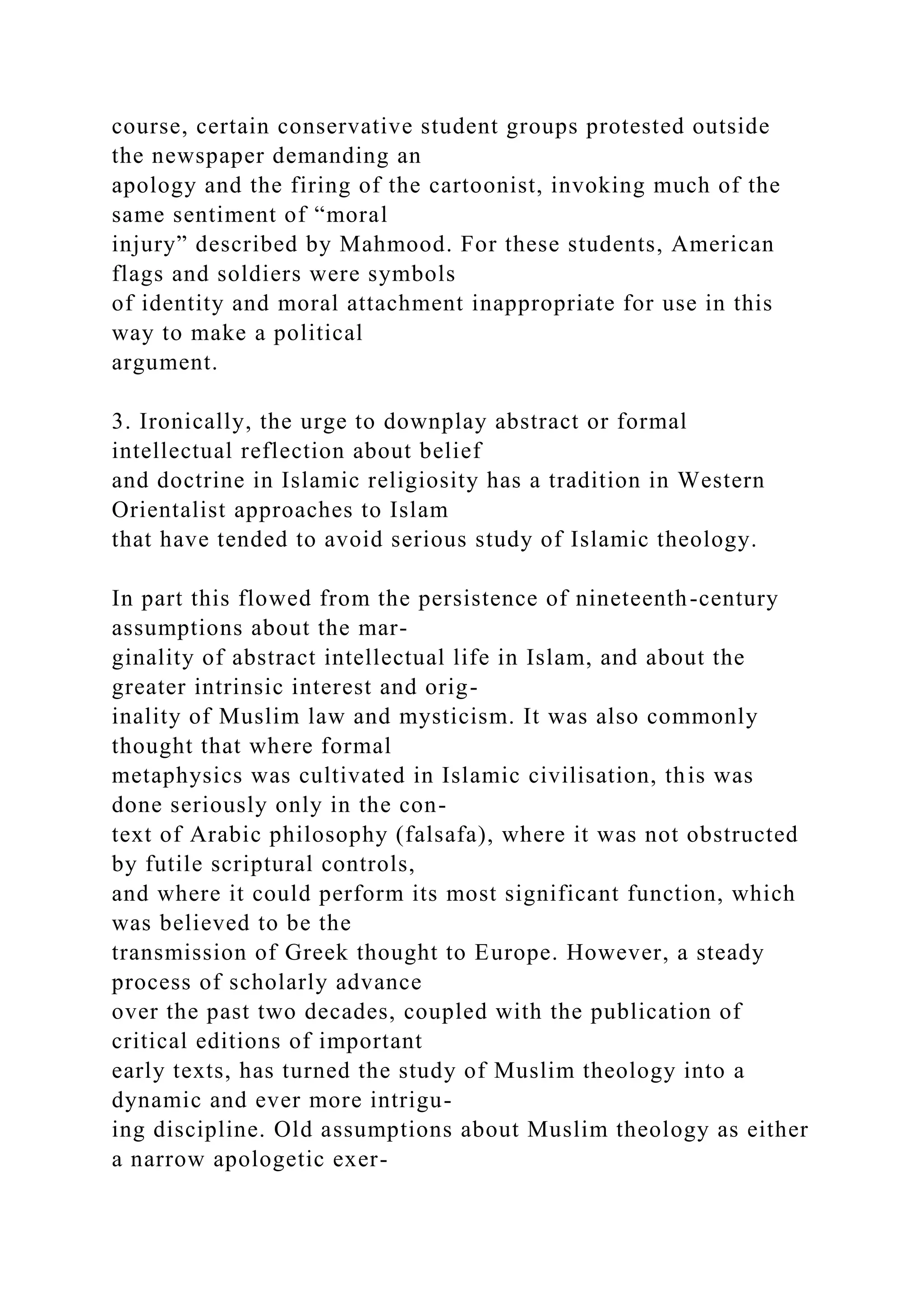 course, certain conservative student groups protested outside
the newspaper demanding an
apology and the firing of the cartoonist, invoking much of the
same sentiment of “moral
injury” described by Mahmood. For these students, American
flags and soldiers were symbols
of identity and moral attachment inappropriate for use in this
way to make a political
argument.
3. Ironically, the urge to downplay abstract or formal
intellectual reflection about belief
and doctrine in Islamic religiosity has a tradition in Western
Orientalist approaches to Islam
that have tended to avoid serious study of Islamic theology.
In part this flowed from the persistence of nineteenth-century
assumptions about the mar-
ginality of abstract intellectual life in Islam, and about the
greater intrinsic interest and orig-
inality of Muslim law and mysticism. It was also commonly
thought that where formal
metaphysics was cultivated in Islamic civilisation, this was
done seriously only in the con-
text of Arabic philosophy (falsafa), where it was not obstructed
by futile scriptural controls,
and where it could perform its most significant function, which
was believed to be the
transmission of Greek thought to Europe. However, a steady
process of scholarly advance
over the past two decades, coupled with the publication of
critical editions of important
early texts, has turned the study of Muslim theology into a
dynamic and ever more intrigu-
ing discipline. Old assumptions about Muslim theology as either
a narrow apologetic exer-
 