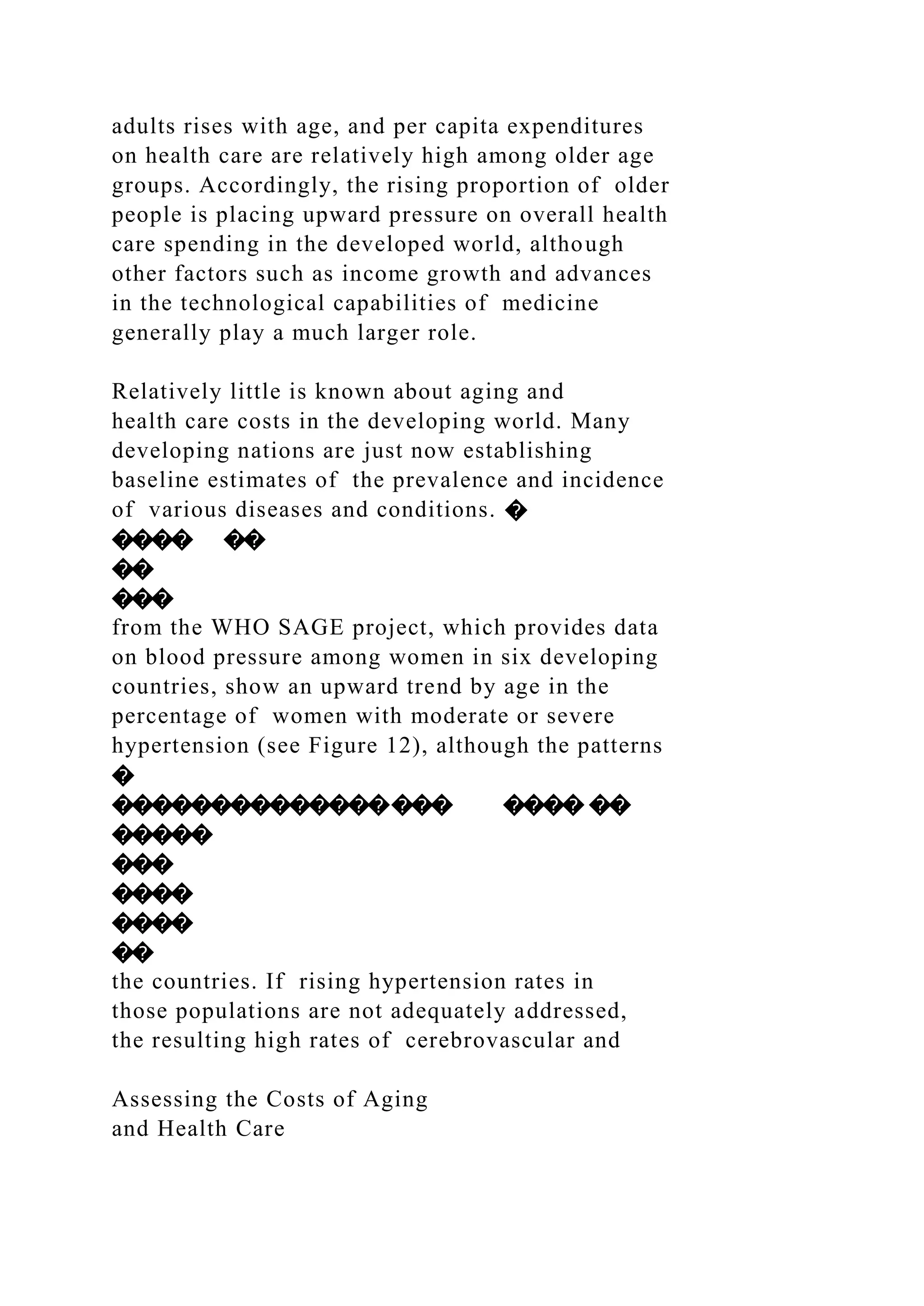 adults rises with age, and per capita expenditures
on health care are relatively high among older age
groups. Accordingly, the rising proportion of older
people is placing upward pressure on overall health
care spending in the developed world, although
other factors such as income growth and advances
in the technological capabilities of medicine
generally play a much larger role.
Relatively little is known about aging and
health care costs in the developing world. Many
developing nations are just now establishing
baseline estimates of the prevalence and incidence
of various diseases and conditions. �
���� ��
��
���
from the WHO SAGE project, which provides data
on blood pressure among women in six developing
countries, show an upward trend by age in the
percentage of women with moderate or severe
hypertension (see Figure 12), although the patterns
�
����������������� ���� ��
�����
���
����
����
��
the countries. If rising hypertension rates in
those populations are not adequately addressed,
the resulting high rates of cerebrovascular and
Assessing the Costs of Aging
and Health Care
 