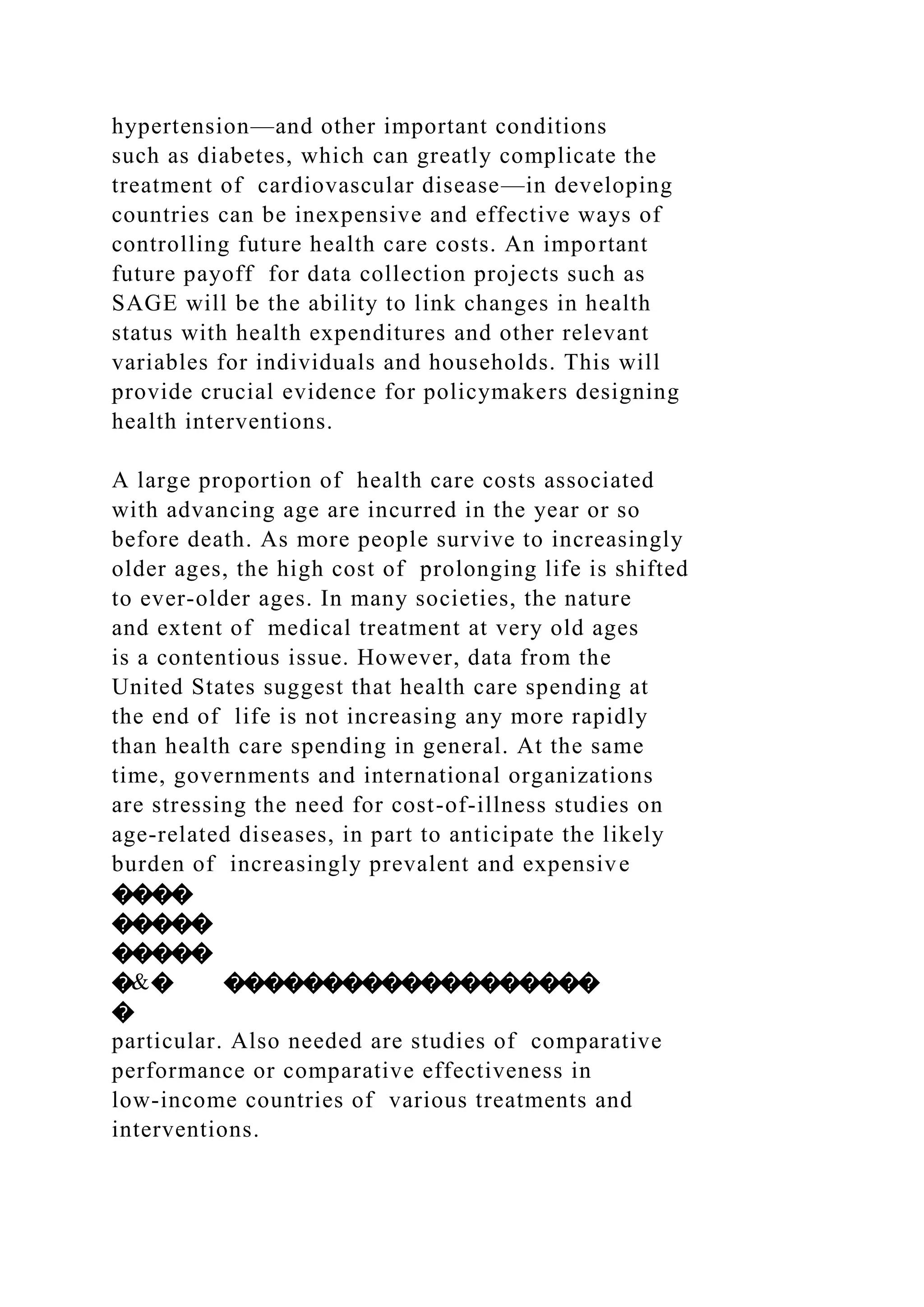 hypertension—and other important conditions
such as diabetes, which can greatly complicate the
treatment of cardiovascular disease—in developing
countries can be inexpensive and effective ways of
controlling future health care costs. An important
future payoff for data collection projects such as
SAGE will be the ability to link changes in health
status with health expenditures and other relevant
variables for individuals and households. This will
provide crucial evidence for policymakers designing
health interventions.
A large proportion of health care costs associated
with advancing age are incurred in the year or so
before death. As more people survive to increasingly
older ages, the high cost of prolonging life is shifted
to ever-older ages. In many societies, the nature
and extent of medical treatment at very old ages
is a contentious issue. However, data from the
United States suggest that health care spending at
the end of life is not increasing any more rapidly
than health care spending in general. At the same
time, governments and international organizations
are stressing the need for cost-of-illness studies on
age-related diseases, in part to anticipate the likely
burden of increasingly prevalent and expensive
����
�����
�����
�&� �������������������
�
particular. Also needed are studies of comparative
performance or comparative effectiveness in
low-income countries of various treatments and
interventions.
 