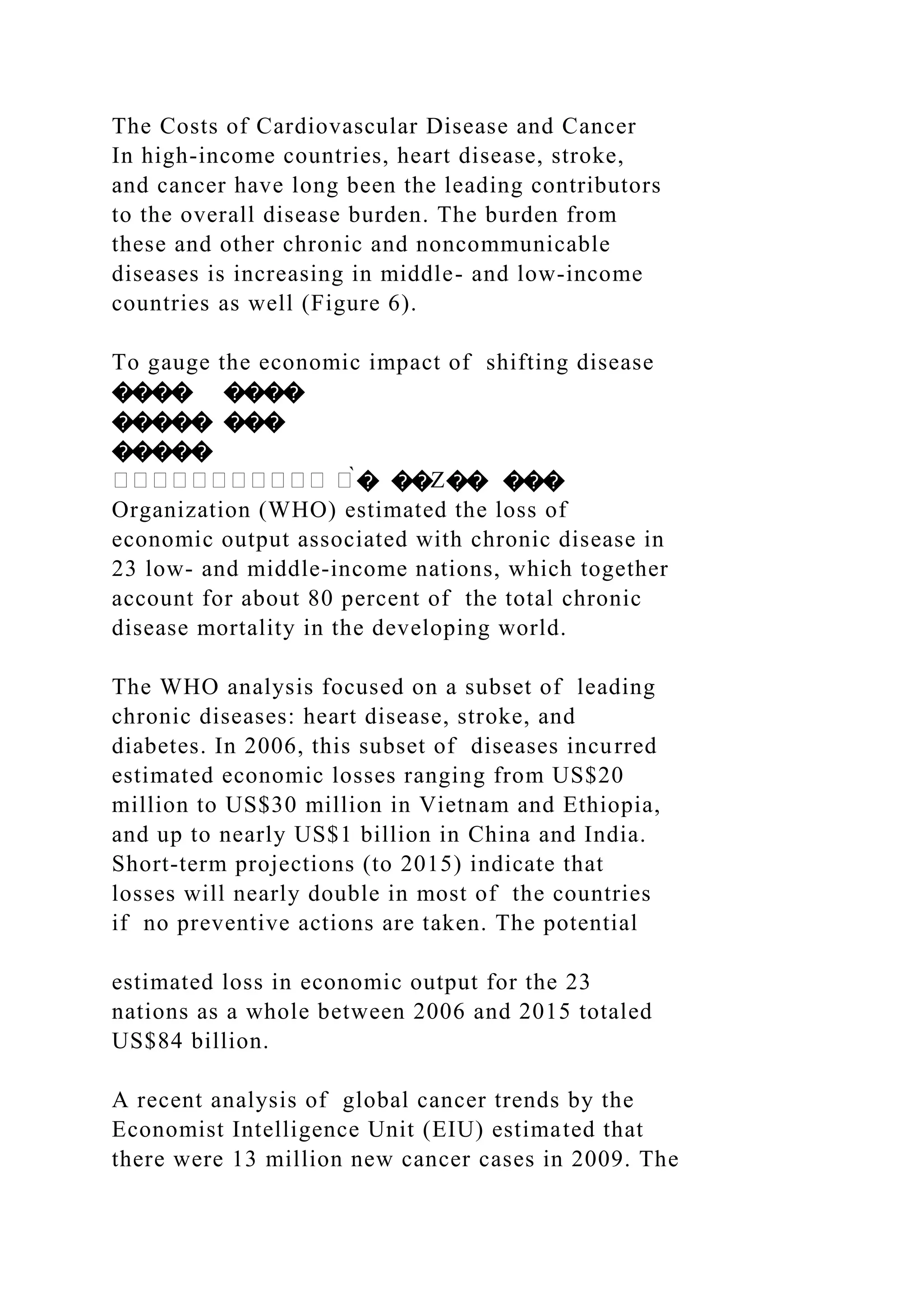 The Costs of Cardiovascular Disease and Cancer
In high-income countries, heart disease, stroke,
and cancer have long been the leading contributors
to the overall disease burden. The burden from
these and other chronic and noncommunicable
diseases is increasing in middle- and low-income
countries as well (Figure 6).
To gauge the economic impact of shifting disease
���� ����
����� ���
�����
����������� �̀� ��Z�� ���
Organization (WHO) estimated the loss of
economic output associated with chronic disease in
23 low- and middle-income nations, which together
account for about 80 percent of the total chronic
disease mortality in the developing world.
The WHO analysis focused on a subset of leading
chronic diseases: heart disease, stroke, and
diabetes. In 2006, this subset of diseases incurred
estimated economic losses ranging from US$20
million to US$30 million in Vietnam and Ethiopia,
and up to nearly US$1 billion in China and India.
Short-term projections (to 2015) indicate that
losses will nearly double in most of the countries
if no preventive actions are taken. The potential
estimated loss in economic output for the 23
nations as a whole between 2006 and 2015 totaled
US$84 billion.
A recent analysis of global cancer trends by the
Economist Intelligence Unit (EIU) estimated that
there were 13 million new cancer cases in 2009. The
 