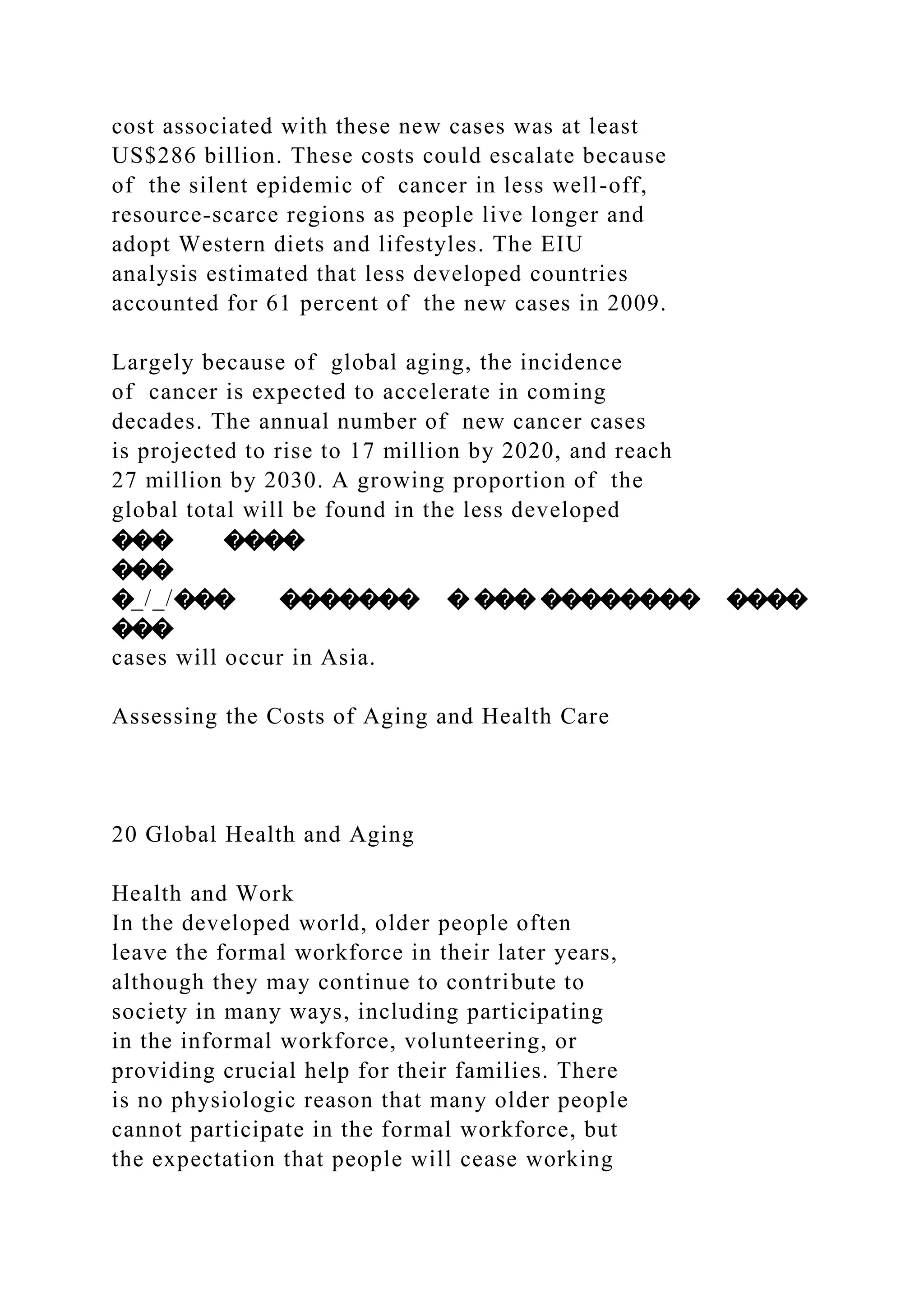 cost associated with these new cases was at least
US$286 billion. These costs could escalate because
of the silent epidemic of cancer in less well-off,
resource-scarce regions as people live longer and
adopt Western diets and lifestyles. The EIU
analysis estimated that less developed countries
accounted for 61 percent of the new cases in 2009.
Largely because of global aging, the incidence
of cancer is expected to accelerate in coming
decades. The annual number of new cancer cases
is projected to rise to 17 million by 2020, and reach
27 million by 2030. A growing proportion of the
global total will be found in the less developed
��� ����
���
�_/_/��� ������� � ��� �������� ����
���
cases will occur in Asia.
Assessing the Costs of Aging and Health Care
20 Global Health and Aging
Health and Work
In the developed world, older people often
leave the formal workforce in their later years,
although they may continue to contribute to
society in many ways, including participating
in the informal workforce, volunteering, or
providing crucial help for their families. There
is no physiologic reason that many older people
cannot participate in the formal workforce, but
the expectation that people will cease working
 