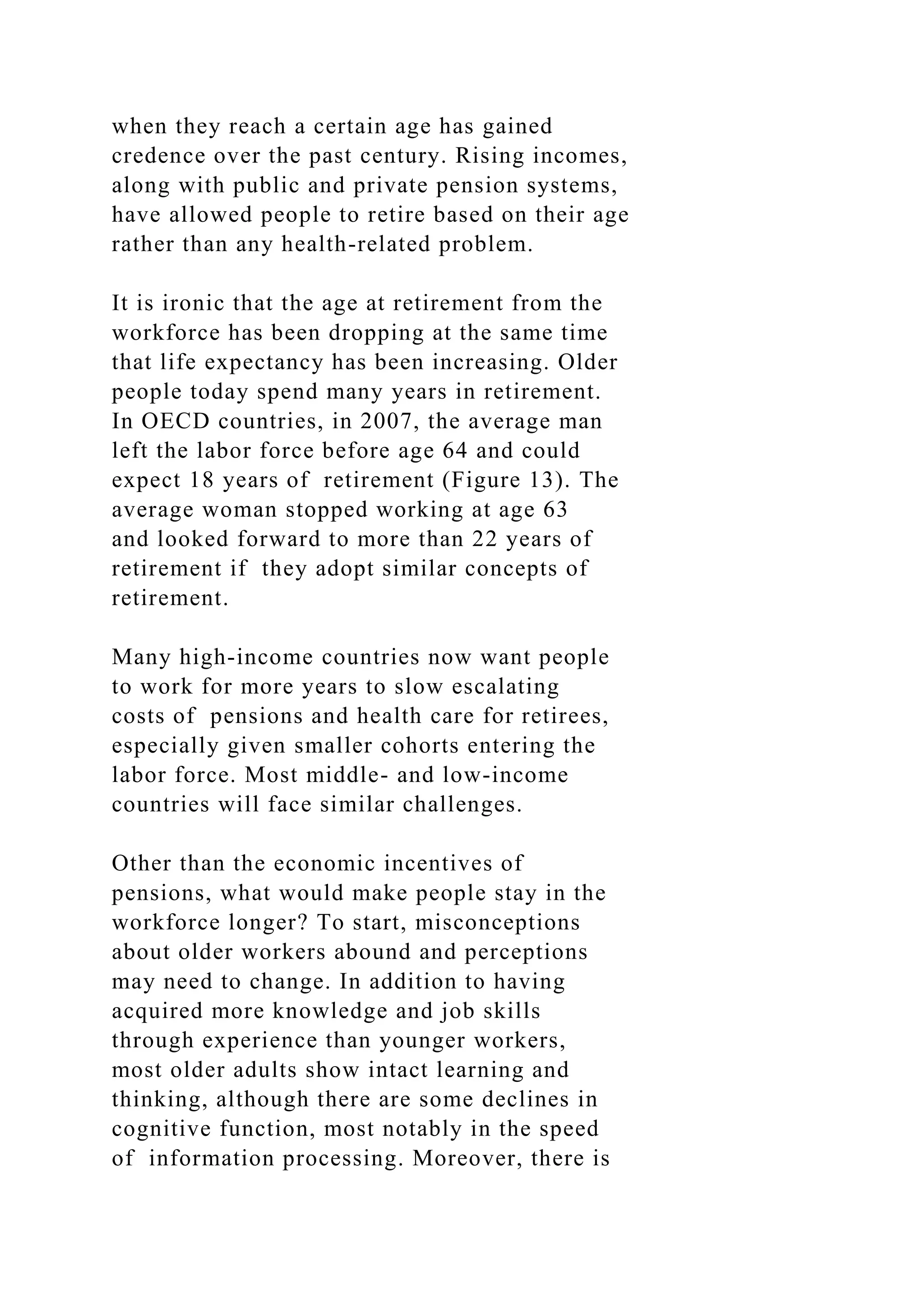 when they reach a certain age has gained
credence over the past century. Rising incomes,
along with public and private pension systems,
have allowed people to retire based on their age
rather than any health-related problem.
It is ironic that the age at retirement from the
workforce has been dropping at the same time
that life expectancy has been increasing. Older
people today spend many years in retirement.
In OECD countries, in 2007, the average man
left the labor force before age 64 and could
expect 18 years of retirement (Figure 13). The
average woman stopped working at age 63
and looked forward to more than 22 years of
retirement if they adopt similar concepts of
retirement.
Many high-income countries now want people
to work for more years to slow escalating
costs of pensions and health care for retirees,
especially given smaller cohorts entering the
labor force. Most middle- and low-income
countries will face similar challenges.
Other than the economic incentives of
pensions, what would make people stay in the
workforce longer? To start, misconceptions
about older workers abound and perceptions
may need to change. In addition to having
acquired more knowledge and job skills
through experience than younger workers,
most older adults show intact learning and
thinking, although there are some declines in
cognitive function, most notably in the speed
of information processing. Moreover, there is
 