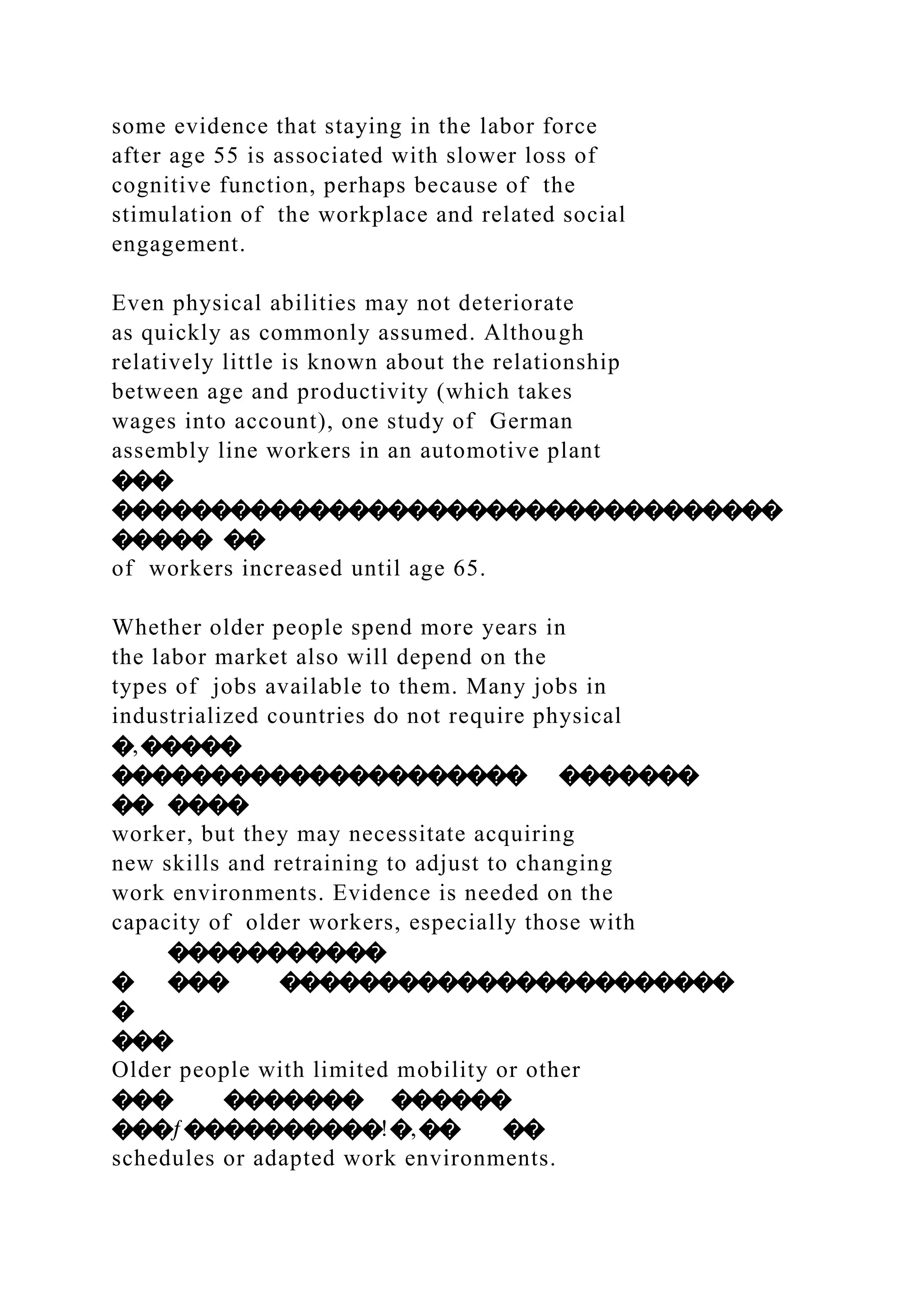 some evidence that staying in the labor force
after age 55 is associated with slower loss of
cognitive function, perhaps because of the
stimulation of the workplace and related social
engagement.
Even physical abilities may not deteriorate
as quickly as commonly assumed. Although
relatively little is known about the relationship
between age and productivity (which takes
wages into account), one study of German
assembly line workers in an automotive plant
���
����������������������������������
����� ��
of workers increased until age 65.
Whether older people spend more years in
the labor market also will depend on the
types of jobs available to them. Many jobs in
industrialized countries do not require physical
�‚�����
��������������������� �������
�� ����
worker, but they may necessitate acquiring
new skills and retraining to adjust to changing
work environments. Evidence is needed on the
capacity of older workers, especially those with
�����������
� ��� �����������������������
�
���
Older people with limited mobility or other
��� ������� ������
���ƒ����������!�‚�� ��
schedules or adapted work environments.
 