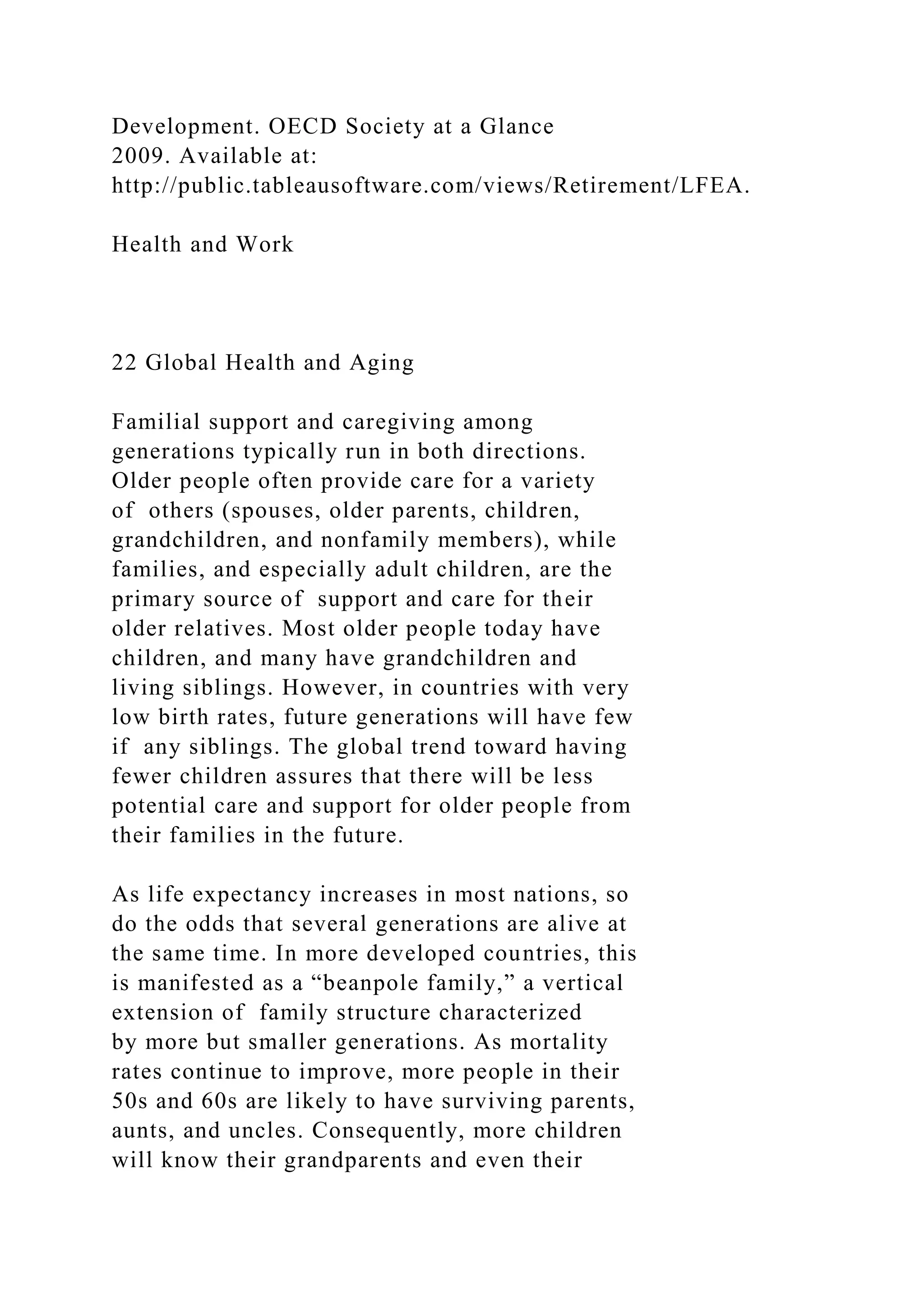 Development. OECD Society at a Glance
2009. Available at:
http://public.tableausoftware.com/views/Retirement/LFEA.
Health and Work
22 Global Health and Aging
Familial support and caregiving among
generations typically run in both directions.
Older people often provide care for a variety
of others (spouses, older parents, children,
grandchildren, and nonfamily members), while
families, and especially adult children, are the
primary source of support and care for their
older relatives. Most older people today have
children, and many have grandchildren and
living siblings. However, in countries with very
low birth rates, future generations will have few
if any siblings. The global trend toward having
fewer children assures that there will be less
potential care and support for older people from
their families in the future.
As life expectancy increases in most nations, so
do the odds that several generations are alive at
the same time. In more developed countries, this
is manifested as a “beanpole family,” a vertical
extension of family structure characterized
by more but smaller generations. As mortality
rates continue to improve, more people in their
50s and 60s are likely to have surviving parents,
aunts, and uncles. Consequently, more children
will know their grandparents and even their
 