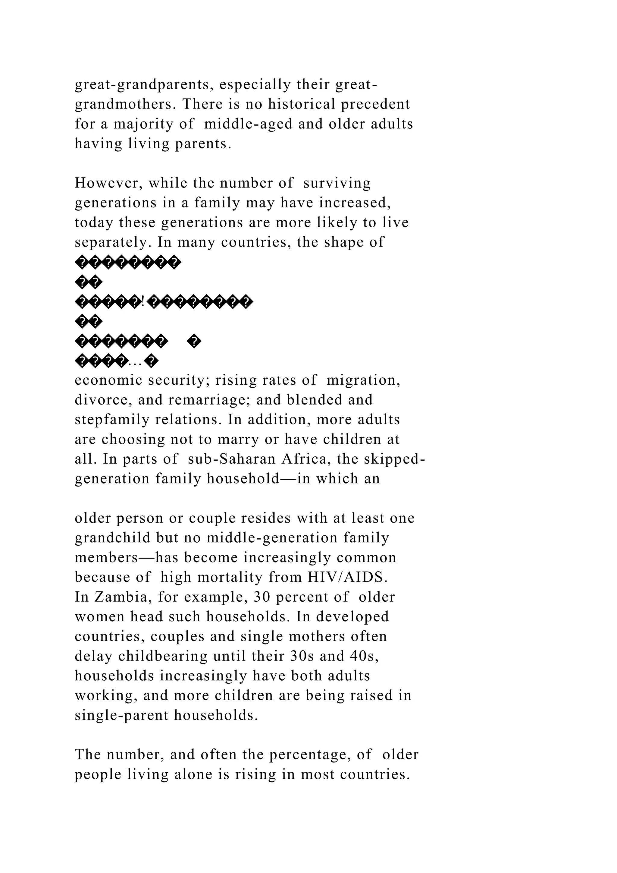 great-grandparents, especially their great-
grandmothers. There is no historical precedent
for a majority of middle-aged and older adults
having living parents.
However, while the number of surviving
generations in a family may have increased,
today these generations are more likely to live
separately. In many countries, the shape of
��������
��
�����!��������
��
������� �
����…�
economic security; rising rates of migration,
divorce, and remarriage; and blended and
stepfamily relations. In addition, more adults
are choosing not to marry or have children at
all. In parts of sub-Saharan Africa, the skipped-
generation family household—in which an
older person or couple resides with at least one
grandchild but no middle-generation family
members—has become increasingly common
because of high mortality from HIV/AIDS.
In Zambia, for example, 30 percent of older
women head such households. In developed
countries, couples and single mothers often
delay childbearing until their 30s and 40s,
households increasingly have both adults
working, and more children are being raised in
single-parent households.
The number, and often the percentage, of older
people living alone is rising in most countries.
 