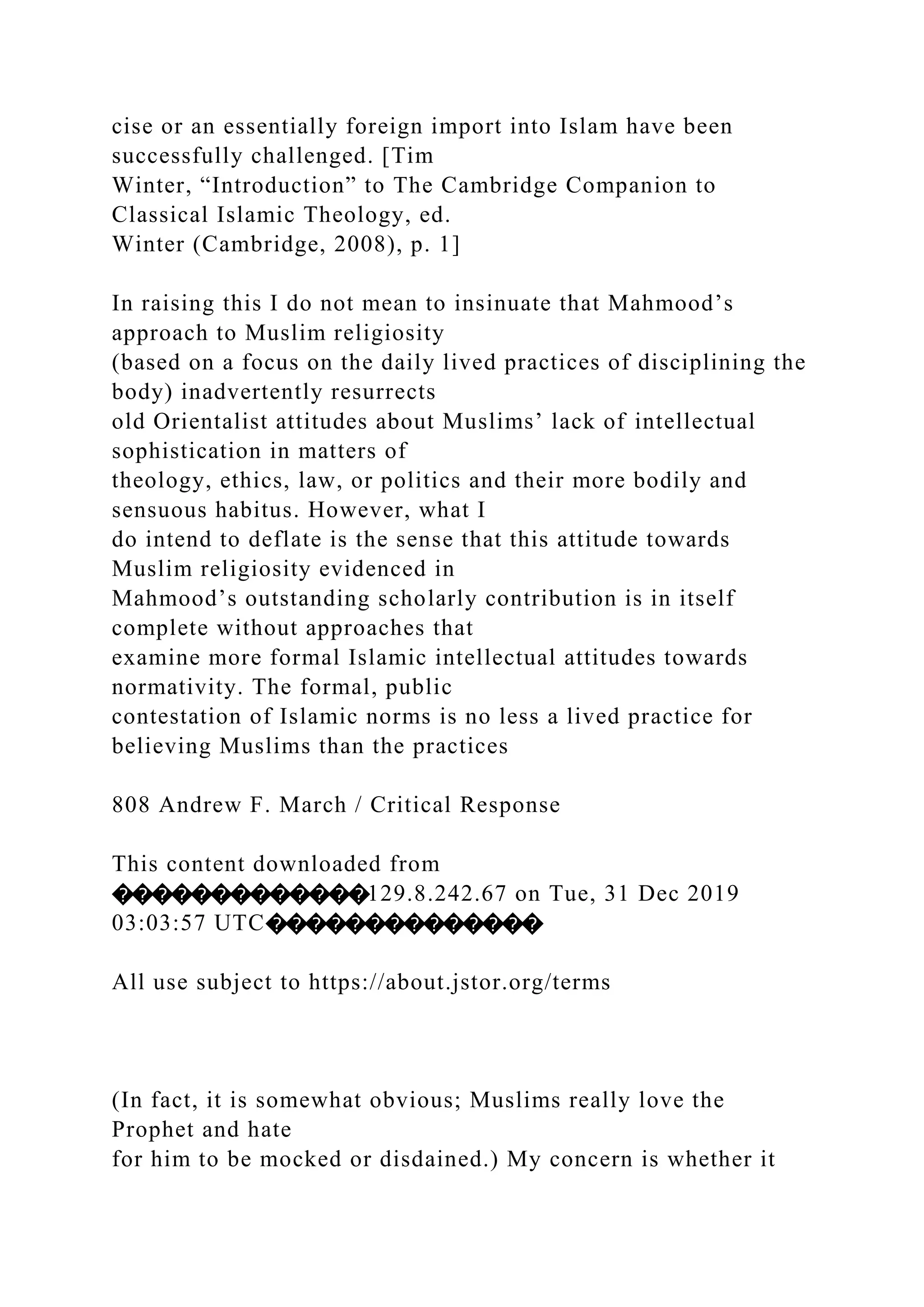 cise or an essentially foreign import into Islam have been
successfully challenged. [Tim
Winter, “Introduction” to The Cambridge Companion to
Classical Islamic Theology, ed.
Winter (Cambridge, 2008), p. 1]
In raising this I do not mean to insinuate that Mahmood’s
approach to Muslim religiosity
(based on a focus on the daily lived practices of disciplining the
body) inadvertently resurrects
old Orientalist attitudes about Muslims’ lack of intellectual
sophistication in matters of
theology, ethics, law, or politics and their more bodily and
sensuous habitus. However, what I
do intend to deflate is the sense that this attitude towards
Muslim religiosity evidenced in
Mahmood’s outstanding scholarly contribution is in itself
complete without approaches that
examine more formal Islamic intellectual attitudes towards
normativity. The formal, public
contestation of Islamic norms is no less a lived practice for
believing Muslims than the practices
808 Andrew F. March / Critical Response
This content downloaded from
�������������129.8.242.67 on Tue, 31 Dec 2019
03:03:57 UTC��������������
All use subject to https://about.jstor.org/terms
(In fact, it is somewhat obvious; Muslims really love the
Prophet and hate
for him to be mocked or disdained.) My concern is whether it
 
