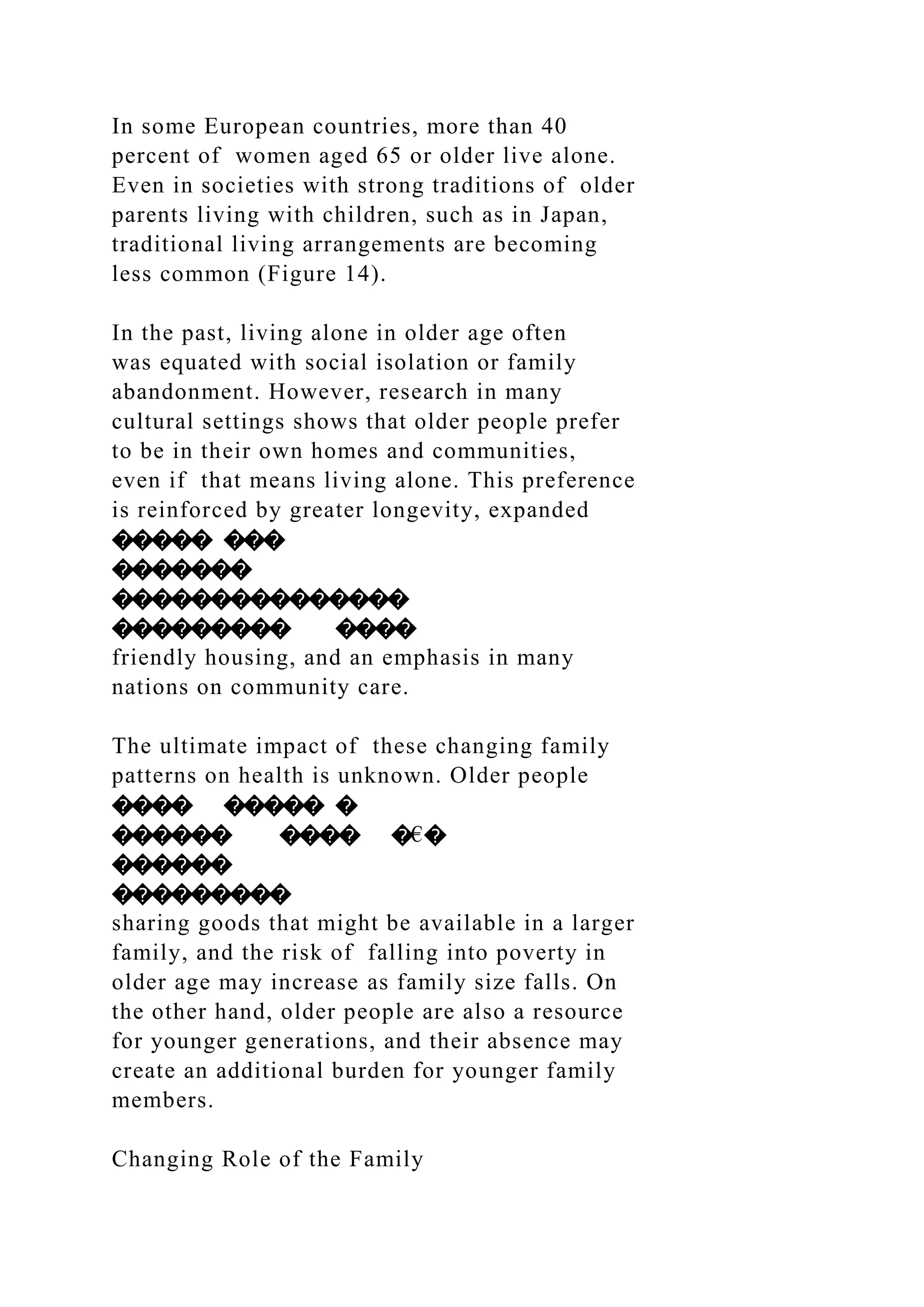 In some European countries, more than 40
percent of women aged 65 or older live alone.
Even in societies with strong traditions of older
parents living with children, such as in Japan,
traditional living arrangements are becoming
less common (Figure 14).
In the past, living alone in older age often
was equated with social isolation or family
abandonment. However, research in many
cultural settings shows that older people prefer
to be in their own homes and communities,
even if that means living alone. This preference
is reinforced by greater longevity, expanded
����� ���
�������
���������������
��������� ����
friendly housing, and an emphasis in many
nations on community care.
The ultimate impact of these changing family
patterns on health is unknown. Older people
���� ����� �
������ ���� �€�
������
���������
sharing goods that might be available in a larger
family, and the risk of falling into poverty in
older age may increase as family size falls. On
the other hand, older people are also a resource
for younger generations, and their absence may
create an additional burden for younger family
members.
Changing Role of the Family
 