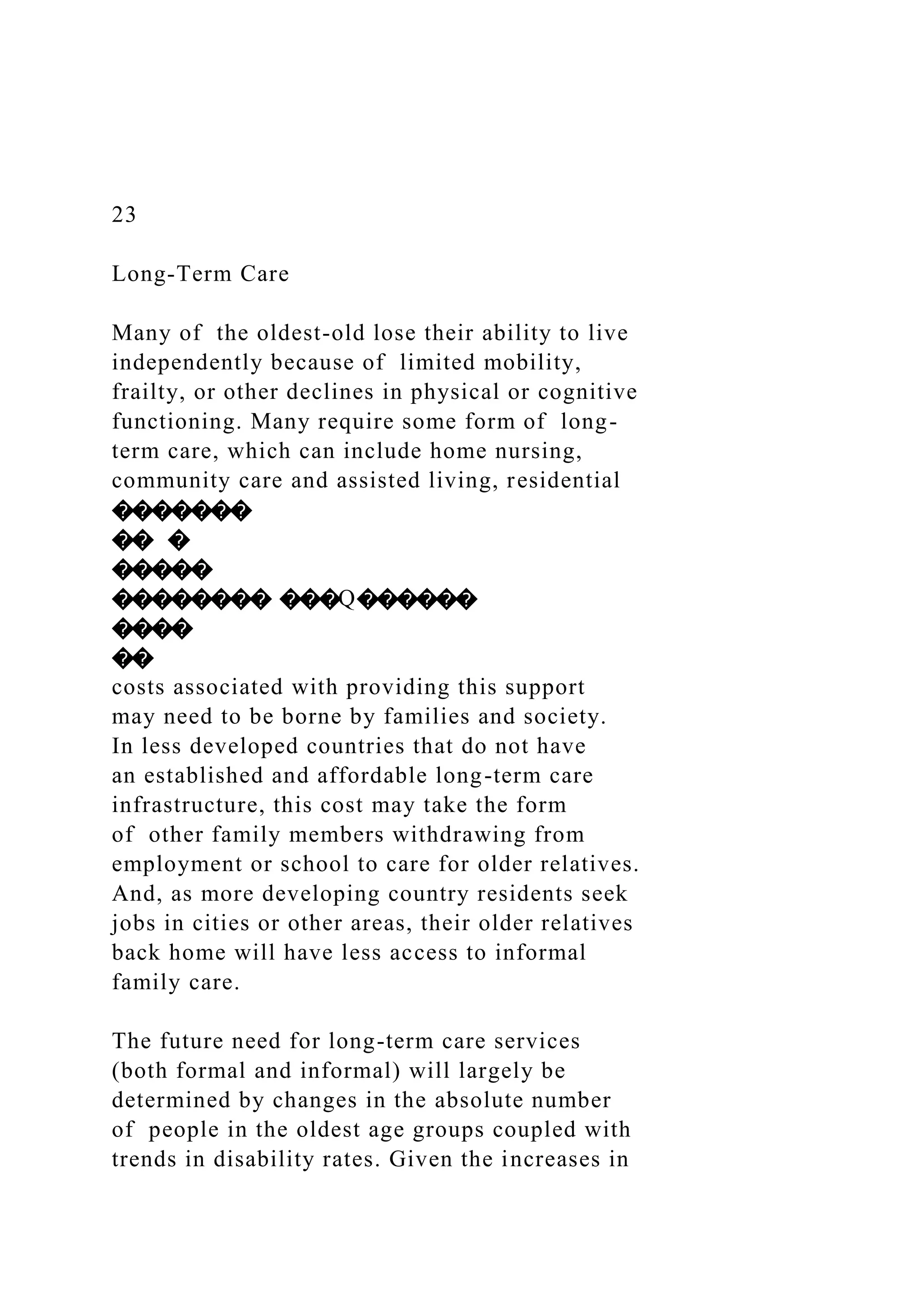 23
Long-Term Care
Many of the oldest-old lose their ability to live
independently because of limited mobility,
frailty, or other declines in physical or cognitive
functioning. Many require some form of long-
term care, which can include home nursing,
community care and assisted living, residential
�������
�� �
�����
�������� ���Q������
����
��
costs associated with providing this support
may need to be borne by families and society.
In less developed countries that do not have
an established and affordable long-term care
infrastructure, this cost may take the form
of other family members withdrawing from
employment or school to care for older relatives.
And, as more developing country residents seek
jobs in cities or other areas, their older relatives
back home will have less access to informal
family care.
The future need for long-term care services
(both formal and informal) will largely be
determined by changes in the absolute number
of people in the oldest age groups coupled with
trends in disability rates. Given the increases in
 