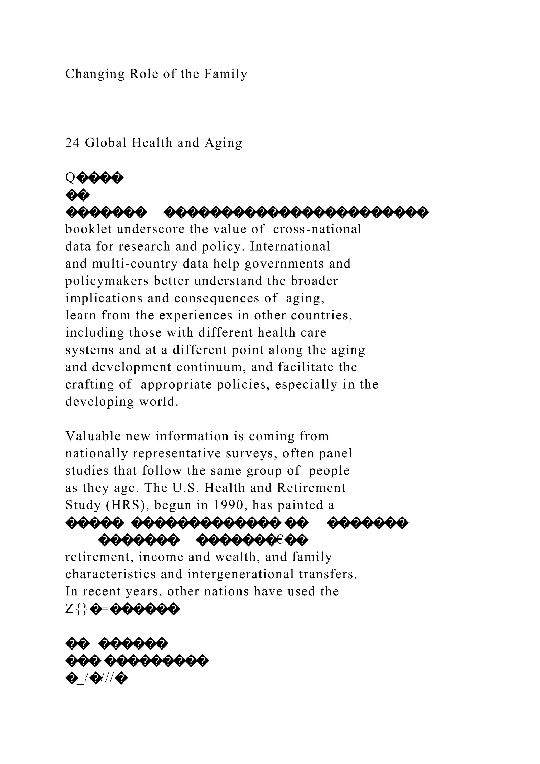 Changing Role of the Family
24 Global Health and Aging
Q����
��
������� �����������������������
booklet underscore the value of cross-national
data for research and policy. International
and multi-country data help governments and
policymakers better understand the broader
implications and consequences of aging,
learn from the experiences in other countries,
including those with different health care
systems and at a different point along the aging
and development continuum, and facilitate the
crafting of appropriate policies, especially in the
developing world.
Valuable new information is coming from
nationally representative surveys, often panel
studies that follow the same group of people
as they age. The U.S. Health and Retirement
Study (HRS), begun in 1990, has painted a
����� ������������� �� �������
������� �������€��
retirement, income and wealth, and family
characteristics and intergenerational transfers.
In recent years, other nations have used the
Z{}�=������
�� ������
��� ���������
�_/�///�
 